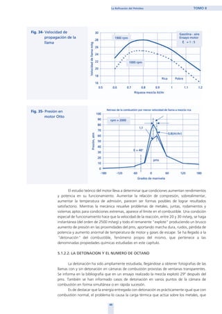 El estudio teórico del motor lleva a determinar que condiciones aumentan rendimientos
y potencia en su funcionamiento. Aumentar la relación de compresión, sobrealimentar,
aumentar la temperatura de admisión, parecen ser formas posibles de lograr resultados
satisfactorio. Mientras la mecánica resuelve problemas de metales, juntas, rodamientos y
sistemas aptos para condiciones extremas, aparece el límite en el combustible. Una condición
especial de funcionamiento hace que la velocidad de la reacción, entre 20 y 30 m/seg, se haga
instantánea (del orden de 2500 m/seg) y todo el remanente "explote" produciendo un brusco
aumento de presión en las proximidades del pms, aportando marcha dura, ruidos, pérdida de
potencia y aumento anormal de temperatura de motor y gases de escape. Se ha llegado a la
"detonación" del combustible, fenómeno propio del mismo, que pertenece a las
denominadas propiedades químicas estudiadas en este capítulo.
5.1.2.2. LA DETONACION Y EL NUMERO DE OCTANO
La detonación ha sido ampliamente estudiada, llegándose a obtener fotografías de las
llamas con y sin detonación en cámaras de combustión provistas de ventanas transparentes.
Se informa en la bibliografía que en un ensayo realizado la mezcla explotó 29º después del
pms. También se han informado casos de detonación en varios puntos de la cámara de
combustión en forma simultánea o en rápida sucesión.
Es de destacar que la energía entregada con detonación es prácticamente igual que con
combustión normal, el problema lo causa la carga térmica que actúa sobre los metales, que
49
La Refinación del Petróleo TOMO II
home
 
