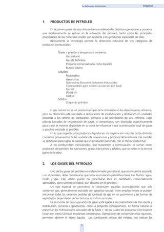 1. PRODUCTOS DE PETROLEO
En la primera parte de esta obra se han considerado las distintas operaciones y procesos
que modernamente se aplican en la refinación del petróleo, tanto como las principales
propiedades de los materiales crudos con respecto a los productos esperables de ellos.
Básicamente la tecnología permite la obtención industrial de tres categorías de
productos combustibles:
Gases a presión y temperatura ambiente.
Gas natural
Gas de Refinería
Propano (comercializado como líquido)
Butano (ídem)
Líquidos
Motonaftas
Aeronaftas
Queroseno (Kerosén), Solventes Industriales
Combustibles para aviones a reacción (Jet Fuel)
Gas oil
Diesel oil
Fuel oil
Sólidos
Coque de petróleo
El gas natural no es un producto propio de la refinación en las denominadas refinerías,
pero su obtención está vinculada a operaciones de estabilización y destilación en unidades
próximas a los centros de producción, similares a las operaciones de una refinería. Estas
plantas llamadas de recuperación de gases, o compresoras, son diseñadas específicamente
para tratar el material disponible en su zona de influencia o sea la producción local de gases
y gasolina asociada al petróleo.
En lo que respecta a los productos líquidos en su mayoría son mezclas de las distintas
corrientes provenientes de las unidades de operaciones y procesos de la refinería. Las mezclas
se optimizan para lograr la calidad que el productor pretende, con el menor costo final.
A los combustibles mencionados, que trataremos a continuación, se suman como
productos del petróleo los lubricantes, grasas lubricantes y asfaltos, que se verán en la tercera
parte de la obra.
2. LOS GASES DEL PETROLEO
Uno de los gases del petróleo es el denominado gas natural, que se encuentra asociado
con el petróleo, debe considerarse que toda acumulación petrolífera tiene tres fluidos: agua,
crudo y gas. Este último puede no presentarse libre en cantidades comercialmente
apreciables, pero siempre lo habrá, aún disuelto en el petróleo.
Un tipo especial de yacimiento lo constituyen aquellas acumulaciones que solo
contienen gas, generalmente asociado con gasolina natural. Entre amplios límites se pueden
encontrar todas las variantes posibles de cantidad de gas en un yacimiento y las formas de
explotación dependerán de los factores económicos locales.
La economía de la recuperación de gases está ligada a las posibilidades de transporte y
distribución, cercanía a gasoductos, como a proyectos petroquímicos. En forma natural se
presentan los hidrocarburos saturados de la Tabla 1, de los cuales los propanos y los butanos
licúan con cierta facilidad en plantas compresoras. Operaciones de compresión más rigurosos,
permiten obtener el etano liquido. Las condiciones críticas del metano nos indican las
5
La Refinación del Petróleo TOMO II
home
 