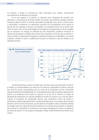 no alcanzan a disipar la cantidad de calor instantánea que reciben, aumentando
anormalmente la temperatura y la presión.
En lo que respecta a la presión, se observan picos localizados de aumento con
detonación y la generación de ondas amplias de presión que producen grandes esfuerzos
mecánicos sobre el motor. En términos generales se puede decir que, para un mismo motor
y combustible, la tendencia a la detonación aumenta con la temperatura de la mezcla, la
presión del aire aspirado, el avance al encendido y el empobrecimiento de la mezcla, esta
última se hace crítica en las proximidades de la proporción estequiométrica. De las variables
que el conductor no maneja, en definitiva las más importantes, podemos mencionar la
relación de compresión y el diseño de la cámara de combustión. En el caso que se trate de un
motor estándar, mecánicamente regulado, la variable principal es el combustible y, en manejo
inexperto, someter al motor a aceleraciones bruscas no estando la caja de cambios en la
velocidad correcta.
Estudios de distintos autores coinciden que, mientras avanza la combustión normal en
el cilindro, se va desarrollando una reacción en la parte de combustible sin quemar, reacción
que tiene las mismas características que los inicios de la combustión (se han encontrado
experimentalmente formaldehídos(8.3)). La velocidad de esta reacción paralela, depende de la
presión y la temperatura de la parte sin quemar. En la Fig. 36 se muestra un ensayo de
desarrollo de temperatura sin reacción paralela en la parte sin quemar y con reacción previa.
Cuando el remanente de combustible alcanza unas condiciones críticas de presión y
temperatura, explota espontáneamente, produciendo detonación. Los ensayos sobre motores
de banco tienen muchas limitaciones, ya que sobre los resultados inciden condiciones difíciles
de manejar como ser, aparición de puntos calientes en la cámara de combustión, la radiación
de la mezcla en combustión, la constancia en la energía entregada por la bujía o la aparición
de ondas de presión. En los ensayos comparados influye fundamentalmente el diseño de la
cámara.
50
TOMO II La Refinación del Petróleo
home
 