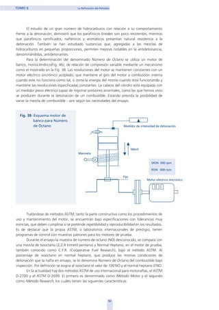 El estudio de un gran número de hidrocarburos con relación a su comportamiento
frente a la detonación, demostró que los parafínicos lineales son poco resistentes, mientras
que parafínicos ramificados, nafténicos y aromáticos presentan natural resistencia a la
detonación. También se han estudiado sustancias que, agregadas a las mezclas de
hidrocarburos en pequeñas proporciones, permiten mejoras notables en la antidetonancia,
denominándolas, antidetonantes.
Para la determinación del denominado Número de Octano se utiliza un motor de
banco, monocilíndrico(Fig. 46), de relación de compresión variable mediante un mecanismo
como el mostrado en la Fig. 38. Las revoluciones del motor se mantienen constantes con un
motor eléctrico sincrónico acoplado, que mantiene el giro del motor a combustión interna
cuando este no funciona como tal, o toma la energía del mismo cuando está funcionando y
mantiene las revoluciones especificadas constantes. La cabeza del cilindro está equipada con
un medidor piezo eléctrico capaz de registrar presiones anormales, como las que hemos visto
se producen durante la detonación de un combustible. Estando prevista la posibilidad de
variar la mezcla de combustible - aire según las necesidades del ensayo.
Tratándose de métodos ASTM, tanto la parte constructiva como los procedimientos de
uso y mantenimiento del motor, se encuentran bajo especificaciones con tolerancias muy
estrictas, que deben cumplirse si se pretende repetibilidad y reproducibilidad en los resultados.
Es de destacar que la propia ASTM, o laboratorios internacionales de prestigio, tienen
programas de control con muestras patrones para los motores de prueba.
Durante el ensayo la muestra de número de octano (NO) desconocido, se compara con
una mezcla de Isooctano (2;2;4 trimetil pentano) y Normal Heptano, en el motor de prueba,
también conocido como C.F.R. (Cooperative Fuel Research), bajo el método ASTM. Al
porcentaje de isooctano en normal heptano, que produce las mismas condiciones de
detonación que la nafta en ensayo, se lo denomina Número de Octano del combustible bajo
inspección. Por definición se asigna al isooctano el valor de 100 NO y al normal heptano 0 NO.
En la actualidad hay dos métodos ASTM de uso internacional para motonaftas, el ASTM
D-2700 y el ASTM D-2699. El primero es denominado como Método Motor y el segundo
como Método Research, los cuales tienen las siguientes características:
52
TOMO II La Refinación del Petróleo
home
 
