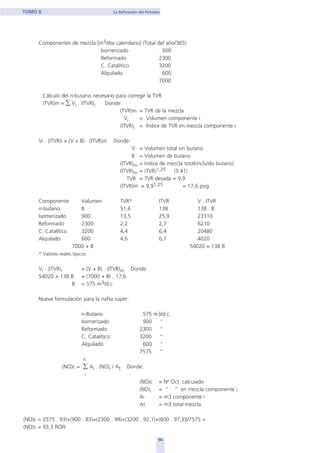 Componentes de mezcla [m3/día calendario] (Total del año/365)
Isomerizado 900
Reformado 2300
C. Catalítico 3200
Alquilado 600
7000
Cálculo del n-butano necesario para corregir la TVR
(TVR)m = ∑ Vi . (ITVR)i Donde:
(TVR)m = TVR de la mezcla
Vi = Volumen componente i
(ITVR)i = Índice de TVR en mezcla componente i
Vi . (ITVR)i = (V + B) . (ITVR)m Donde:
V = Volumen total sin butano
B = Volumen de butano
(ITVR)m = Indice de mezcla total(incluido butano)
(ITVR)m = (TVR)1,25 (5.41)
TVR = TVR desada = 9,9
(ITVR)m = 9,91,25 = 17,6 psig
Componente Volumen TVR* ITVR V . ITVR
n-butano B 51,6 138 138 . B
Isomerizado 900 13,5 25,9 23310
Reformado 2300 2,2 2,7 6210
C. Catalítico 3200 4,4 6,4 20480
Alquilado 600 4,6 6,7 4020
7000 + B 54020 + 138 B
* Valores reales típicos
Vi . (ITVR)i = (V + B) . (ITVR)m Donde:
54020 + 138 B = (7000 + B) . 17,6
B = 575 m3/d.c.
Nueva formulación para la nafta súper:
n-Butano 575 m3/d.c.
Isomerizado 900 “
Reformado 2300 “
C. Catalítico 3200 “
Alquilado 600 “
7575 “
n
(NO)c = ∑ Ai . (NO)i / At Donde:
i
(NO)c = Nº Oct. calculado
(NO)i = “ “ en mezcla componente i
Ai = m3 componente i
At = m3 total mezcla
(NO)c = {(575 . 93)+(900 . 83)+(2300 . 98)+(3200 . 92,1)+(600 . 97,3)}/7575 =
(NO)c = 93,3 RON
56
TOMO II La Refinación del Petróleo
home
 