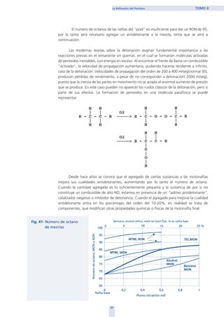 El numero de octanos de las naftas del “pool” es insuficiente para dar un RON de 95,
por la tanto será necesario agregar un antidetonante a la mezcla, tema que se verá a
continuación.
Las modernas teorías sobre la detonación asignan fundamental importancia a las
reacciones previas en el remanente sin quemar, en el cual se formarían moléculas activadas
de peróxidos inestables, con energía en exceso. Al encontrar el frente de llama un combustible
"activado", la velocidad de propagación aumentaría, pudiendo hacerse tendiente a infinito,
caso de la detonación. Velocidades de propagación del orden de 200 a 400 m/seg(normal 30),
producen pérdidas de rendimiento, a pesar de no corresponder a detonación( 2000 m/seg),
puesto que la inercia de las partes en movimiento no se acopla al anormal aumento de presión
que se produce. En este caso pueden no aparecer los ruidos clásicos de la detonación, pero si
parte de sus efectos. La formación de peróxidos en una molécula parafínica se puede
representar:
Desde hace años se conoce que el agregado de ciertas sustancias a las motonaftas
mejora sus cualidades antidetonantes, aumentando por lo tanto el número de octano.
Cuando la cantidad agregada es lo suficientemente pequeña y la sustancia de por si no
constituye un combustible de alto NO, estamos en presencia de un “aditivo antidetonante”,
catalizador negativo o inhibidor de detonancia. Cuando el agregado para mejorar la cualidad
antidetonante entra en los porcentajes del orden del 10-20%, en realidad se trata de
componentes, que modifican otras propiedades químicas o físicas de la motonafta final.
57
La Refinación del Petróleo TOMO II
home
 