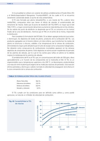 En la actualidad se utilizan con carácter de aditivos antidetonantes el Fluido Etílico (FE)
y el Metilciclopentadienil Manganeso Tricarbonil(MMT), de los cuales el FE se encuentra
seriamente cuestionado desde un punto de vista ambientalista.
El FE esta formado por plomo tetraetilo(TEL), o una mezcla de TEL y plomo tetra
metilo(TML), compuestos estos que tienen el efecto de retardar el autoencendido del
remanente de mezcla. Dado que el punto de ebullición del TEL(199ºC) es mayor que el del
TML(110ºC), a mayor concentración del primero aumenta la mala distribución en los cilindros.
De los valores de punto de ebullición se desprende que el TEL se concentra en los tramos
finales de la curva de destilación, mientras que el TML en el centro de la misma, mejorando
la distribución.
Para completar la formulación del FE(Tabla 13) se deben agregar productos que eviten,
o disminuyan, los depósitos de óxidos de plomo, productos de la combustión del TEL. Los
productos agregados son di bromo etileno y di cloro etileno, que transforman los óxidos de
plomo en bromuros o cloruros, volátiles a las temperaturas de la cámara de combustión,
eliminándose la mayor parte del plomo por el caño de escape como compuestos halogenados.
No obstante como consecuencia de combustiones incompletas aparecen en las cámaras
depósitos de compuestos de plomo. Estos depósitos se estima actúan impidiendo el quemado
de los asientos de válvulas, por lo cual en los coches para naftas sin plomo se ha debido
mejorar la metalurgia de los asientos de válvulas.
El antidetonante del FE es el TEL que, en concentraciones del orden de 500 ppm, eleva
apreciablemente y en función de los componentes de la motonafta el NO. El TEL es un
organometálico que a temperaturas superiores a los 200 ºC, se descompone, produciéndose
una reacción entre el plomo y el oxígeno de las moléculas reactivas de peróxidos. Esta reacción
elimina peróxidos y disminuye a valores normales la velocidad de propagación de la llama en
la zona remanente de la cámara de combustión.
TABLA 13 FORMULACION TIPICA DEL FLUIDO ETILICO
Plomo Tetra Etilo 59,2 %
Dibromuro de etileno 13,5 %
Dicloruro de etileno 23,9 %
Kerosén y colorante 3,4 %
El TEL cumple con las condiciones para ser definido como aditivo y, como puede
apreciarse, se trata de un inhibidor de velocidad de combustión.
58
TOMO II La Refinación del Petróleo
home
 