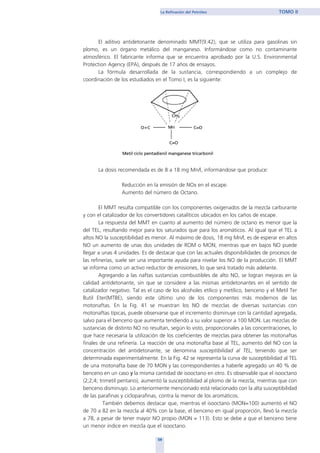 El aditivo antidetonante denominado MMT(9.42), que se utiliza para gasolinas sin
plomo, es un órgano metálico del manganeso. Informándose como no contaminante
atmosférico. El fabricante informa que se encuentra aprobado por la U.S. Environmental
Protection Agency (EPA), después de 17 años de ensayos.
La fórmula desarrollada de la sustancia, correspondiendo a un complejo de
coordinación de los estudiados en el Tomo I, es la siguiente:
La dosis recomendada es de 8 a 18 mg Mn/l, informándose que produce:
Reducción en la emisión de NOx en el escape.
Aumento del número de Octano.
El MMT resulta compatible con los componentes oxigenados de la mezcla carburante
y con el catalizador de los convertidores catalíticos ubicados en los caños de escape.
La respuesta del MMT en cuanto al aumento del número de octano es menor que la
del TEL, resultando mejor para los saturados que para los aromáticos. Al igual que el TEL a
altos NO la susceptibilidad es menor. Al máximo de dosis, 18 mg Mn/l, es de esperar en altos
NO un aumento de unas dos unidades de ROM o MON, mientras que en bajos NO puede
llegar a unas 4 unidades. Es de destacar que con las actuales disponibilidades de procesos de
las refinerías, suele ser una importante ayuda para nivelar los NO de la producción. El MMT
se informa como un activo reductor de emisiones, lo que será tratado más adelante.
Agregando a las naftas sustancias combustibles de alto NO, se logran mejoras en la
calidad antidetonante, sin que se considere a las mismas antidetonantes en el sentido de
catalizador negativo. Tal es el caso de los alcoholes etílico y metílico, benceno y el Metil Ter
Butil Eter(MTBE), siendo este último uno de los componentes más modernos de las
motonaftas. En la Fig. 41 se muestran los NO de mezclas de diversas sustancias con
motonaftas típicas, puede observarse que el incremento disminuye con la cantidad agregada,
salvo para el benceno que aumenta tendiendo a su valor superior a 100 MON. Las mezclas de
sustancias de distinto NO no resultan, según lo visto, proporcionales a las concentraciones, lo
que hace necesaria la utilización de los coeficientes de mezclas para obtener las motonaftas
finales de una refinería. La reacción de una motonafta base al TEL, aumento del NO con la
concentración del antidetonante, se denomina susceptibilidad al TEL, teniendo que ser
determinada experimentalmente. En la Fig. 42 se representa la curva de susceptibilidad al TEL
de una motonafta base de 70 MON y las correspondientes a haberle agregado un 40 % de
benceno en un caso y la misma cantidad de isooctano en otro. Es observable que el isooctano
(2;2;4; trimetil pentano), aumentó la susceptibilidad al plomo de la mezcla, mientras que con
benceno disminuyo. Lo anteriormente mencionado está relacionado con la alta susceptibilidad
de las parafinas y cicloparafinas, contra la menor de los aromáticos.
También debemos destacar que, mientras el isooctano (MON=100) aumentó el NO
de 70 a 82 en la mezcla al 40% con la base, el benceno en igual proporción, llevó la mezcla
a 78, a pesar de tener mayor NO propio (MON = 113). Esto se debe a que el benceno tiene
un menor índice en mezcla que el isooctano.
59
La Refinación del Petróleo TOMO II
home
 