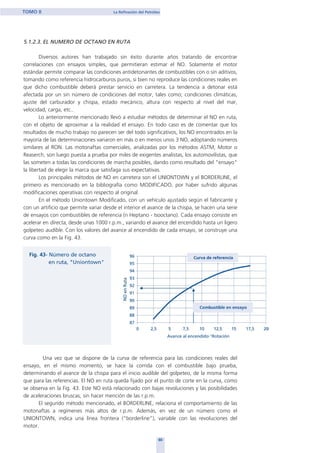 5.1.2.3. EL NUMERO DE OCTANO EN RUTA
Diversos autores han trabajado sin éxito durante años tratando de encontrar
correlaciones con ensayos simples, que permitieran estimar el NO. Solamente el motor
estándar permite comparar las condiciones antidetonantes de combustibles con o sin aditivos,
tomando como referencia hidrocarburos puros, si bien no reproduce las condiciones reales en
que dicho combustible deberá prestar servicio en carretera. La tendencia a detonar está
afectada por un sin número de condiciones del motor, tales como; condiciones climáticas,
ajuste del carburador y chispa, estado mecánico, altura con respecto al nivel del mar,
velocidad, carga, etc..
Lo anteriormente mencionado llevó a estudiar métodos de determinar el NO en ruta,
con el objeto de aproximar a la realidad el ensayo. En todo caso es de comentar que los
resultados de mucho trabajo no parecen ser del todo significativos, los NO encontrados en la
mayoría de las determinaciones variaron en más o en menos unos 3 NO, adoptando números
similares al RON. Las motonaftas comerciales, analizadas por los métodos ASTM, Motor o
Reaserch, son luego puesta a prueba por miles de exigentes analistas, los automovilistas, que
las someten a todas las condiciones de marcha posibles, dando como resultado del "ensayo"
la libertad de elegir la marca que satisfaga sus expectativas.
Los principales métodos de NO en carretera son el UNIONTOWN y el BORDERLINE, el
primero es mencionado en la bibliografía como MODIFICADO, por haber sufrido algunas
modificaciones operativas con respecto al original.
En el método Uniontown Modificado, con un vehículo ajustado según el fabricante y
con un artificio que permite variar desde el interior el avance de la chispa, se hacen una serie
de ensayos con combustibles de referencia (n Heptano - Isooctano). Cada ensayo consiste en
acelerar en directa, desde unas 1000 r.p.m., variando el avance del encendido hasta un ligero
golpeteo audible. Con los valores del avance al encendido de cada ensayo, se construye una
curva como en la Fig. 43.
Una vez que se dispone de la curva de referencia para las condiciones reales del
ensayo, en el mismo momento, se hace la corrida con el combustible bajo prueba,
determinando el avance de la chispa para el inicio audible del golpeteo, de la misma forma
que para las referencias. El NO en ruta queda fijado por el punto de corte en la curva, como
se observa en la Fig. 43. Este NO está relacionado con bajas revoluciones y las posibilidades
de aceleraciones bruscas, sin hacer mención de las r.p.m.
El segundo método mencionado, el BORDERLINE, relaciona el comportamiento de las
motonaftas a regímenes más altos de r.p.m. Además, en vez de un número como el
UNIONTOWN, indica una línea frontera (“borderline”), variable con las revoluciones del
motor.
60
TOMO II La Refinación del Petróleo
home
 