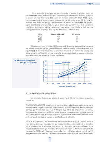 En un automóvil preparado, que permite ajustar el avance de chispa y medir las
revoluciones del motor, se hacen ensayos con combustibles de referencia de forma de anotar
el avance al encendido, cada 500 r.p.m. en máxima aceleración desde 1000 r.p.m.,
manteniendo condiciones de incipiente golpeteo. La Fig. 44, en las curvas 90, 92, 94 y 96,
muestra esta parte del ensayo. Posteriormente se ensaya el combustible en prueba,
superponiendo a las anteriores la curva que se obtiene. Los puntos de corte de la curva de la
motonafta desconocida con las referencias, para cada r.p.m., darán el NO en ruta
correspondiente. En el ejemplo de la Fig. 44, el resultado a informar sería:
r.p.m. Avance encendido NO en ruta
1000 10º 90
2000 18º 91
3000 29º 93
A la diferencia entre el RON y el NO en ruta, se la denomina depreciación en carretera
del numero de octano, ya que generalmente este último es menor. En lo que respecta a la
repetibilidad de las determinaciones, se informan desvíos de un número de octano para
valores entre 85 y 100 del NO en ruta. Si se habla de reproducibilidad, un mismo combustible
en distinto motor, las diferencias pueden ser mayores.
5.1.2.4. EXIGENCIAS DE LOS MOTORES
Los principales factores que afectan la exigencia de NO de los motores se pueden
resumir en:
TEMPERATURA AMBIENTE, un incremento aumenta la necesidad de octanos por aumentar la
temperatura de carga a los cilindros. Se ha estimado en diversos estudios sobre automóviles
de línea que la exigencia crece 0,5 de NO por cada 10 ºC de temperatura. La inversa,
disminución de temperatura ambiente, puede llegar en casos extremos a disminuir tanto la
velocidad de propagación de la llama, que causa explosiones en el carburador por haber llama
en la cámara de combustión cuando se abre la válvula de admisión.
PRESION ATMOSFERICA, una disminución, como consecuencia de viajar a lugares sobre el
nivel del mar, disminuye el peso de aire que entra al cilindro por disminución de su densidad,
por lo que la mezcla se enriquece si no se toca el carburador. De acuerdo a la Fig. 34, la
velocidad de llama disminuye, alejando la detonancia. Este efecto es informado como de 4 NO
menos en los 1000 m y 8 - 9 puntos menos en los 2000 m de altura sobre el nivel de mar. El
enriquecimiento de la mezcla puede llegar al extremo de ahogar el motor, efecto de apunado,
61
La Refinación del Petróleo TOMO II
home
 