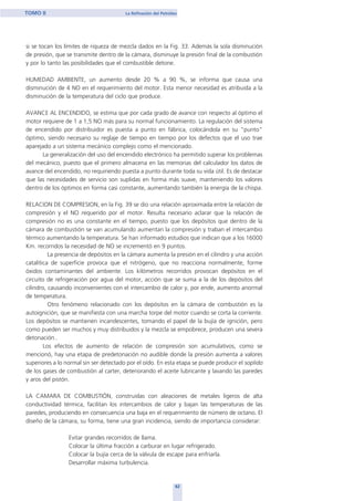 si se tocan los límites de riqueza de mezcla dados en la Fig. 33. Además la sola disminución
de presión, que se transmite dentro de la cámara, disminuye la presión final de la combustión
y por lo tanto las posibilidades que el combustible detone.
HUMEDAD AMBIENTE, un aumento desde 20 % a 90 %, se informa que causa una
disminución de 4 NO en el requerimiento del motor. Esta menor necesidad es atribuida a la
disminución de la temperatura del ciclo que produce.
AVANCE AL ENCENDIDO, se estima que por cada grado de avance con respecto al óptimo el
motor requiere de 1 a 1,5 NO más para su normal funcionamiento. La regulación del sistema
de encendido por distribuidor es puesta a punto en fábrica, colocándola en su "punto"
óptimo, siendo necesario su reglaje de tiempo en tiempo por los defectos que el uso trae
aparejado a un sistema mecánico complejo como el mencionado.
La generalización del uso del encendido electrónico ha permitido superar los problemas
del mecánico, puesto que el primero almacena en las memorias del calculador los datos de
avance del encendido, no requiriendo puesta a punto durante toda su vida útil. Es de destacar
que las necesidades de servicio son suplidas en forma más suave, manteniendo los valores
dentro de los óptimos en forma casi constante, aumentando también la energía de la chispa.
RELACION DE COMPRESION, en la Fig. 39 se dio una relación aproximada entre la relación de
compresión y el NO requerido por el motor. Resulta necesario aclarar que la relación de
compresión no es una constante en el tiempo, puesto que los depósitos que dentro de la
cámara de combustión se van acumulando aumentan la compresión y traban el intercambio
térmico aumentando la temperatura. Se han informado estudios que indican que a los 16000
Km. recorridos la necesidad de NO se incrementó en 9 puntos.
La presencia de depósitos en la cámara aumenta la presión en el cilindro y una acción
catalítica de superficie provoca que el nitrógeno, que no reacciona normalmente, forme
óxidos contaminantes del ambiente. Los kilómetros recorridos provocan depósitos en el
circuito de refrigeración por agua del motor, acción que se suma a la de los depósitos del
cilindro, causando inconvenientes con el intercambio de calor y, por ende, aumento anormal
de temperatura.
Otro fenómeno relacionado con los depósitos en la cámara de combustión es la
autoignición, que se manifiesta con una marcha torpe del motor cuando se corta la corriente.
Los depósitos se mantienen incandescentes, tomando el papel de la bujía de ignición, pero
como pueden ser muchos y muy distribuidos y la mezcla se empobrece, producen una severa
detonación..
Los efectos de aumento de relación de compresión son acumulativos, como se
mencionó, hay una etapa de predetonación no audible donde la presión aumenta a valores
superiores a lo normal sin ser detectado por el oído. En esta etapa se puede producir el soplido
de los gases de combustión al carter, deteriorando el aceite lubricante y lavando las paredes
y aros del pistón.
LA CAMARA DE COMBUSTIÓN, construidas con aleaciones de metales ligeros de alta
conductividad térmica, facilitan los intercambios de calor y bajan las temperaturas de las
paredes, produciendo en consecuencia una baja en el requerimiento de número de octano. El
diseño de la cámara, su forma, tiene una gran incidencia, siendo de importancia considerar:
Evitar grandes recorridos de llama.
Colocar la última fracción a carburar en lugar refrigerado.
Colocar la bujía cerca de la válvula de escape para enfriarla.
Desarrollar máxima turbulencia.
62
TOMO II La Refinación del Petróleo
home
 