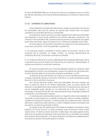 EL AGUA DE REFRIGERACIÓN, que circula por los conductos con depósitos de sarro, no enfría
por falta de intercambio, con lo cual aumenta la temperatura en la cámara y el requerimiento
octánico.
5.1.2.5. ECONOMIA DE COMBUSTIBLES
Ciertos adelantos en el diseño del motor llevaron consigo una economía en el consumo
de combustibles, tales como los sistemas de inyección para motores Otto, los cambios
automáticos o el encendido electrónico ya mencionado.
Los sistemas de inyección permiten una mejor regulación de la mezcla aire combustible,
que trabajando en zonas de alto torbellino por los diseños adecuados, transforman a los
motores en menos sensibles al NO. La presencia de bujía permite una combustión más regular
que el motor tipo Diesel, mejora el arranque en frío y mantiene la velocidad y el par motor.
En lo que respecta a la transmisión automática, los ensayos no son tan concluyentes en
lo que hace a economías. En términos generales, se puede decir:
a.- En conducción experta y controlada en tránsito urbano, la transmisión manual es más
económica que la automática. En manejo "normal", sin controlar específicamente las
condiciones del motor, la transmisión automática es preferible.
b.- En carretera las diferencias se achican, dependiendo de las condiciones del ensayo y de los
conductores más que de los sistemas. De todas formas a la conducción "despreocupada" le
resultará más económica la transmisión automática.
En resumen se puede decir que en términos generales, tomando un conductor medio
preocupado por el tránsito y sus acompañantes, más que en el régimen de marcha del motor,
el ahorro de combustible con la transmisión automática puede llegar a un 6%.
La reducción de peso del vehículo y las mejoras en la forma aerodinámica del mismo,
consiguen importantes mejoras en el consumo. A 90 Km./h, un cambio aerodinámico puede
llevar de 7,7 Km./l a 6,8 Km/1 el consumo.
Una correcta lubricación produce ahorro de combustibles. Para este concepto vale
tanto el cambio de aceite en los tiempos especificados, como una buena elección del
lubricante, el cual debería tener buenos aditivos antifricción. Es interesante hacer notar que el
uso de multigrados puede redundar en una disminución de 4 NO, con respecto a un
monogrado, en el requerimiento del motor, produciendo ahorro de combustible al alejarse de
la detonación o de la detonación incipiente.
El control del avance del encendido resulta en un importante ahorro de combustible, el
cual puede ser automatizado con un medidor de detonación, elemento sensible al golpeteo,
instalado en la cámara de combustión. Cuando la presión toma valores anormales, incipiente
detonación, el elemento sensible informa y un sistema inteligente retarda el encendido hasta
que pase la circunstancia que provocó la alarma.
Los grados de giro del cigüeñal para el encendido se establecen para lograr la mayor
potencia y el mínimo consumo. La chispa se produce antes de alcanzar el punto muerto
superior (pms). El máximo aumento de presión se debe lograr unos grados pasado el pms,
antes sería una condición de detonación o de igual efecto, por un encendido muy retrasado
que frenaría el ascenso del pistón. Si el máximo de presión se produjera muy alejado del pms,
el aumento de volumen haría perder potencia al sistema.
63
La Refinación del Petróleo TOMO II
home
 