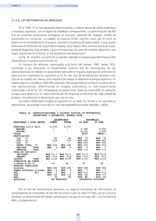5.1.2.6. LAS MOTONAFTAS DE MERCADO
En la Tabla 14 se han agrupado especificaciones y valores típicos de naftas argentinas
y europeas, españolas, con el objeto de establecer comparaciones. La determinación del NO
que las empresas productoras entregaran al mercado, depende de modelos medios de
automóviles en circulación. La calidad, en especial el NO, significa costo, por lo tanto se
determina la necesidad según el parque, pesando la incidencia de cada modelo. Como puede
observarse la motonafta de mayor NO en España, tiene mayor índice octánico que la de mayor
grado de Argentina. Esto se debe a que en Europa hay más peso de modelos deportivos, con
mayor requerimiento octánico, en las estadísticas del parque total.
La Fig. 45, muestra una parte de un estudio realizado en España para determinar el NO
requerido por el parque automotor(9.16).
Se tomaron los vehículos matriculados a la fecha del trabajo, 1982, desde 1972,
solicitando a los fabricantes el requerimiento octánico que les correspondía. En esa
oportunidad solo se trabajó con automóviles fabricados en España, dado que de antemano se
sabia que los importados no superaban el 14 %, con más de 50 fabricantes distintos y con
más de un modelo por fábrica. Este esquema de trabajo se adaptaría al parque argentino, en
España significó considerar 7.600.000 vehículos. Del parque total se tomaron muestras de los
más representativos, determinando en ensayos sistemáticos, su real requerimiento
octánico(eje y de la Fig. 45), extrapolando al parque total. Sobre las motonaftas se realizaron
ensayos para determinar la media ofrecida por las empresas productoras de cada calidad de
la época, considerando la depreciación por uso en ruta.
Los RON y MON determinados se muestran en la Tabla 15, donde se ha calculado la
depreciación, asumiendo como NO en ruta calculado(NOrc) la media del RON + MON.
Por el tipo de hidrocarburos presentes, en especial aromáticos de reformación, la
sensibilidad de las motonaftas de alto NO de octano suele ser alta(7/10 NO), por lo cual para
satisfacer un determinado NO deben sobrepasarlo más que en los bajos NO, si se considera el
NOrc y la depreciación.
64
TOMO II La Refinación del Petróleo
14
home
 
