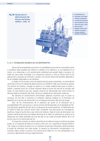 5.1.2.7.- ESTABILIDAD QUIMICA DE LAS MOTONAFTAS
Dentro de las propiedades que hacen a la estabilidad química de las motonaftas vamos
a considerar todas aquellas que afectan su calidad, en lo respecta a su uso específico en el
motor, a su almacenaje y a la contaminación ambiental que pueden llegar a provocar. En
todos los casos están vinculadas a la composición química y como ya hemos visto en las
operaciones y procesos de refinación, resultan una función directa del petróleo elaborado y
de las unidades disponibles en las refinerías.
La Tabla 14 nos muestra, entre las especificaciones de las motonaftas, un contenido de
azufre de 0,10 %p. El método de determinación es el ASTM D-1266, que consiste en quemar
una porción de muestra y recoger los gases en un medio oxidante para pasar el azufre a
sulfato y valorarlo como tal. El límite impuesto desde el punto de vista de la corrosión del
motor, es más histórico que real, trabajos reciente han demostrado que hasta 0,3%p no
afectaría dada la ventilación del cárter actual y la calidad de los lubricantes modernos.
No obstante lo anteriormente mencionado, debemos reconocer que el azufre es
corrosivo, da mal olor y contamina el ambiente. Además colabora en la formación de
depósitos en la cámara de combustión y en el desgaste prematuro del caño de escape.
Otro de los inconvenientes de la presencia de azufre es la afectación de la
susceptibilidad al TEL que provoca, o sea el aumento de NO esperado con el agregado de TEL.
Esta afectación depende del tipo de los compuestos de azufre presentes, no detectados por
el ASTM D-1266 que informa azufre total, resultando más perniciosos los mercaptanos,
disulfuros, luego el azufre libre y por último los tiofenos. Dado el costo de eliminación con
carácter industrial del azufre por debajo del límite de la Tabla 14, solamente se justifica en la
elaboración de naftas especiales de muy alto NO, en las cuales se puede obtener de 4 a 6
puntos más con la misma dosis de TEL.
El ensayo de corrosión, se realiza cubriendo con la nafta en ensayo una lámina de cobre
pulida, en un recipiente de vidrio en un baño a 50ºC por 3 hs, siguiendo el método ASTM D-
130. Luego se compara la lámina con un estándar de patrones coloreados, determinándose
el grado de afectación del cobre pulido. En general la información corresponderá a sin
corrosión, ligera, media o corrosiva. Los números de la Tabla 14, 1a y 1b, corresponden a no
corrosiva y ligeramente corrosiva respectivamente.
66
TOMO II La Refinación del Petróleo
home
 