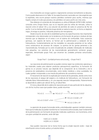 Una motonafta con ensayo superior a ligeramente corrosiva normalmente se descarta.
Como puede observarse en la Tabla 14, las especificaciones nacionales son más exigentes que
la españolas, esto ocurre porque nuestros petróleos contienen poco azufre, mientras que
España compra el crudo que procesa y los petróleos con poco azufre son más caros.
Para detectar el contenido de mercaptanos se utiliza el Método ASTM D-484, también
conocido como Ensayo Doctor, que no es requisito para las naftas de mercado, utiliza la
reacción entre el radical -SH y una solución de plúmbito de sodio en presencia de flor de
azufre. Si en la interfase del tubo de ensayo donde se realiza la reacción, se forma un depósito
negro, el ensayo es positivo, indicando presencia de mercaptanos.
Desde el punto de vista de la estabilidad química las especificaciones más importantes
corresponden a las relacionadas con la tendencia a la formación de gomas o residuos de tipo
resinoso que se depositan en el motor o en el sistema de combustible. Estas sustancias
gomosas, con aspecto de barniz, se forman por la polimerización y oxidación de los
hidrocarburos, fundamentalmente por los inestables no saturados presentes en las naftas
como consecuencia de procesos de craqueo. La química de los gomas pertenece a las
macromoléculas, formadas por la unión encadenada de unidades individuales de moléculas
más pequeñas. Los extremos de las macromoléculas generalmente contienen grupos
especiales, denominado grupo final, que encierran las unidades primarias estructurales,
según:
Grupo final 1 –[unidad primaria estructural]n – Grupo final 2
Las reacciones de polimerización se pueden orientar según las condiciones operativas y
los materiales usados para obtener productos petroquímicos específicos, la formación de
gomas es un proceso natural, que depende de la composición de la motonafta y de la
presencia de catalizadores circunstanciales, como óxidos metálicos u otras suciedades, las
cuales quedan incorporadas a una mezcla de polímeros de consistencia resinosa.
El mecanismo de reacción es explicado por la teoría de los peróxidos, dando como inicio
de las reacciones el ataque del oxígeno a la molécula de hidrocarburo, con formación de
radicales libres hídrocarbonados y, en una segunda reacción hidroperóxidos. Posteriormente
se desarrolla la cadena por adición de O2 al radical libre.
El inicio y desarrollo de la cadena de reacciones para el caso particular de los alquenos,
uno de los muchos casos que pueden darse, puede resumirse:
O2 O2
R-C=C-C R-C=C-C* R-C=C-C-O-O*
R-C=C-C-O-OH + R*
R-C=C-C-O-O* + R-H
R-C=C-C-OH + R*
La aparición de grupos funcionales ácido y alcohol(pueden aparecer también cetonas),
hace que la moléculas se puedan transformar en monómeros bifuncionales, base fundamental
de la polimerización con formación de grandes moléculas o polímeros. Los monómeros, entre
una gran cantidad de variantes, serán del tipo:
H-[R-C=C-C-O]-OH
H-[OR-C=C-C-O]-OH
Que pueden reaccionar de la misma forma que la simple reacción ácido – base de
esterificación entre el ácido acético y el alcohol etílico:
67
La Refinación del Petróleo TOMO II
home
 