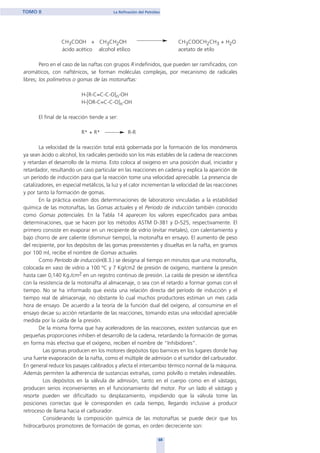 CH3COOH + CH3CH2OH CH3COOCH2CH3 + H2O
ácido acético alcohol etílico acetato de etilo
Pero en el caso de las naftas con grupos R indefinidos, que pueden ser ramificados, con
aromáticos, con nafténicos, se forman moléculas complejas, por mecanismo de radicales
libres; los polímetros o gomas de las motonaftas:
H-[R-C=C-C-O]n-OH
H-[OR-C=C-C-O]n-OH
El final de la reacción tiende a ser:
R* + R* R-R
La velocidad de la reacción total está gobernada por la formación de los monómeros
ya sean ácido o alcohol, los radicales peróxido son los más estables de la cadena de reacciones
y retardan el desarrollo de la misma. Esto coloca al oxigeno en una posición dual, iniciador y
retardador, resultando un caso particular en las reacciones en cadena y explica la aparición de
un período de inducción para que la reacción tome una velocidad apreciable. La presencia de
catalizadores, en especial metálicos, la luz y el calor incrementan la velocidad de las reacciones
y por tanto la formación de gomas.
En la práctica existen dos determinaciones de laboratorio vinculadas a la estabilidad
química de las motonaftas, las Gomas actuales y el Período de inducción también conocido
como Gomas potenciales. En la Tabla 14 aparecen los valores especificados para ambas
determinaciones, que se hacen por los métodos ASTM D-381 y D-525, respectivamente. El
primero consiste en evaporar en un recipiente de vidrio (evitar metales), con calentamiento y
bajo chorro de aire caliente (disminuir tiempo), la motonafta en ensayo. El aumento de peso
del recipiente, por los depósitos de las gomas preexistentes y disueltas en la nafta, en gramos
por 100 ml, recibe el nombre de Gomas actuales.
Como Período de inducción(8.3.) se designa al tiempo en minutos que una motonafta,
colocada en vaso de vidrio a 100 ºC y 7 Kg/cm2 de presión de oxígeno, mantiene la presión
hasta caer 0,140 Kg./cm2 en un registro continuo de presión. La caída de presión se identifica
con la resistencia de la motonafta al almacenaje, o sea con el retardo a formar gomas con el
tiempo. No se ha informado que exista una relación directa del período de inducción y el
tiempo real de almacenaje, no obstante lo cual muchos productores estiman un mes cada
hora de ensayo. De acuerdo a la teoría de la función dual del oxígeno, al consumirse en el
ensayo decae su acción retardante de las reacciones, tomando estas una velocidad apreciable
medida por la caída de la presión.
De la misma forma que hay aceleradores de las reacciones, existen sustancias que en
pequeñas proporciones inhiben el desarrollo de la cadena, retardando la formación de gomas
en forma más efectiva que el oxígeno, reciben el nombre de “Inhibidores”.
Las gomas producen en los motores depósitos tipo barnices en los lugares donde hay
una fuerte evaporación de la nafta, como el múltiple de admisión o el surtidor del carburador.
En general reduce los pasajes calibrados y afecta el intercambio térmico normal de la máquina.
Además permiten la adherencia de sustancias extrañas, como polvillo o metales indeseables.
Los depósitos en la válvula de admisión, tanto en el cuerpo como en el vástago,
producen serios inconvenientes en el funcionamiento del motor. Por un lado el vástago y
resorte pueden ver dificultado su desplazamiento, impidiendo que la válvula tome las
posiciones correctas que le corresponden en cada tiempo, llegando inclusive a producir
retroceso de llama hacia el carburador.
Considerando la composición química de las motonaftas se puede decir que los
hidrocarburos promotores de formación de gomas, en orden decreciente son:
68
TOMO II La Refinación del Petróleo
home
 