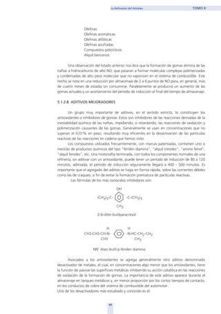 69
La Refinación del Petróleo TOMO II
Olefinas
Olefinas aromáticas
Olefinas alifáticas
Olefinas azufradas
Compuestos policíclicos
Alquil bencenos
Una observación del listado anterior nos dice que la formación de gomas elimina de las
naftas a hidrocarburos de alto NO, que pasaran a formar moléculas complejas polimerizadas
y condensadas de alto peso molecular que no vaporizan en el sistema de combustible. Este
hecho se nota en una reducción por almacenaje de 2 a 6 puntos de NO para, en general, más
de cuatro meses de estadía sin consumirse. Paralelamente se producirá un aumento de las
gomas actuales y un acortamiento del período de inducción al final del tiempo de almacenaje.
5.1.2.8 ADITIVOS MEJORADORES
Un grupo muy importante de aditivos, en el sentido estricto, lo constituyen los
antioxidantes o inhibidores de gomas. Estos son inhibidores de las reacciones derivadas de la
inestabilidad química de las naftas, impidiendo, o retardando, las reacciones de oxidación y
polimerización causantes de las gomas. Generalmente se usan en concentraciones que no
superan el 0,01% en peso, resultando muy eficientes en la desactivación de las partículas
reactivas de las reacciones en cadena que hemos visto.
Los compuestos utilizados frecuentemente, con marcas patentadas, contienen uno o
mezclas de productos químicos del tipo “fenilén diamina”, “alquil cresoles”, “amino fenol”,
“alquil fenoles”, etc. Una motonafta terminada, con todos los componentes normales de una
refinería, sin aditivar con un antioxidante, puede tener un período de inducción de 80 a 120
minutos, aditivada, el período de inducción seguramente llegará a 400 - 500 minutos. Es
importante que el agregado del aditivo se haga en forma rápida, sobre las corrientes débiles
como las de craqueo, a fin de evitar la formación prematura de partículas reactivas.
Las fórmulas de los mas conocidos inhibidores son:
OH
(CH3)3-C- -C-(CH3)3
CH3
2-6-diter-butilparacresol
H H
CH3-CH2-CH-N- -N-HC-CH2-CH3
CH3 CH3
NN’ disec-butil p-fenilen diamina
Asociados a los antioxidantes se agrega generalmente otro aditivo denominado
desactivador de metales, el cual, en concentraciones algo menor que los antioxidantes, tiene
la función de pasivar las superficies metálicas inhibiendo su acción catalítica en las reacciones
de oxidación de la formación de gomas. La importancia de este aditivo aparece durante el
almacenaje en tanques metálicos y, en menor proporción por los cortos tiempos de contacto,
en los conductos de cobre del sistema de combustible del automotor.
Uno de los desactivadores más estudiado y conocido es el:
home
 