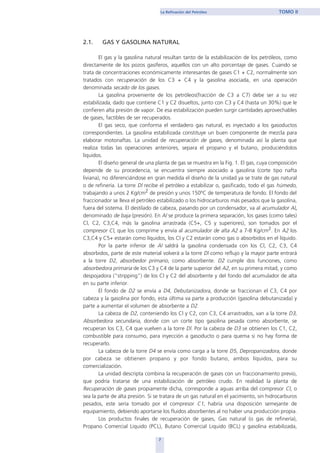 2.1. GAS Y GASOLINA NATURAL
El gas y la gasolina natural resultan tanto de la estabilización de los petróleos, como
directamente de los pozos gasíferos, aquellos con un alto porcentaje de gases. Cuando se
trata de concentraciones económicamente interesantes de gases C1 + C2, normalmente son
tratados con recuperación de los C3 + C4 y la gasolina asociada, en una operación
denominada secado de los gases.
La gasolina proveniente de los petróleos(fracción de C3 a C7) debe ser a su vez
estabilizada, dado que contiene C1 y C2 disueltos, junto con C3 y C4 (hasta un 30%) que le
confieren alta presión de vapor. De esa estabilización pueden surgir cantidades aprovechables
de gases, factibles de ser recuperados.
El gas seco, que conforma el verdadero gas natural, es inyectado a los gasoductos
correspondientes. La gasolina estabilizada constituye un buen componente de mezcla para
elaborar motonaftas. La unidad de recuperación de gases, denominada así la planta que
realiza todas las operaciones anteriores, separa el propano y el butano, produciéndolos
líquidos.
El diseño general de una planta de gas se muestra en la Fig. 1. El gas, cuya composición
depende de su procedencia, se encuentra siempre asociado a gasolina (corte tipo nafta
liviana), no diferenciándose en gran medida el diseño de la unidad ya se trate de gas natural
o de refinería. La torre Dl recibe el petróleo a estabilizar o, gasificado, todo el gas húmedo,
trabajando a unos 2 Kg/cm2 de presión y unos 150ºC de temperatura de fondo. El fondo del
fraccionador se lleva el petróleo estabilizado o los hidrocarburos más pesados que la gasolina,
fuera del sistema. El destilado de cabeza, pasando por un condensador, va al acumulador Al,
denominado de baja (presión). En Al se produce la primera separación, los gases (como tales)
Cl, C2, C3,C4, más la gasolina arrastrada (C5+, C5 y superiores), son tomados por el
compresor Cl, que los comprime y envía al acumulador de alta A2 a 7-8 Kg/cm2. En A2 los
C3,C4 y C5+ estarán como líquidos, los Cl y C2 estarán como gas o absorbidos en el líquido.
Por la parte inferior de Al saldrá la gasolina condensada con los Cl, C2, C3, C4
absorbidos, parte de este material volverá a la torre Dl como reflujo y la mayor parte entrará
a la torre D2, absorbedor primario, como absorbente. D2 cumple dos funciones, como
absorbedora primaria de los C3 y C4 de la parte superior del A2, en su primera mitad, y como
despojadora ("stripping") de los Cl y C2 del absorbente y del fondo del acumulador de alta
en su parte inferior.
El fondo de D2 se envía a D4, Debutanizadora, donde se fraccionan el C3, C4 por
cabeza y la gasolina por fondo, esta última va parte a producción (gasolina debutanizada) y
parte a aumentar el volumen de absorbente a D2.
La cabeza de D2, conteniendo los Cl y C2, con C3, C4 arrastrados, van a la torre D3,
Absorbedora secundaria, donde con un corte tipo gasolina pesada como absorbente, se
recuperan los C3, C4 que vuelven a la torre Dl. Por la cabeza de D3 se obtienen los C1, C2,
combustible para consumo, para inyección a gasoducto o para quema si no hay forma de
recuperarlo.
La cabeza de la torre D4 se envía como carga a la torre D5, Depropanizadora, donde
por cabeza se obtienen propano y por fondo butano, ambos líquidos, para su
comercialización.
La unidad descripta combina la recuperación de gases con un fraccionamiento previo,
que podría tratarse de una estabilización de petróleo crudo. En realidad la planta de
Recuperación de gases propiamente dicha, corresponde a aguas arriba del compresor Cl, o
sea la parte de alta presión. Si se tratara de un gas natural en el yacimiento, sin hidrocarburos
pesados, este sería tomado por el compresor C1, habría una disposición semejante de
equipamiento, debiendo aportarse los fluidos absorbentes al no haber una producción propia.
Los productos finales de recuperación de gases, Gas natural (o gas de refinería),
Propano Comercial Liquido (PCL), Butano Comercial Liquido (BCL) y gasolina estabilizada,
7
La Refinación del Petróleo TOMO II
home
 