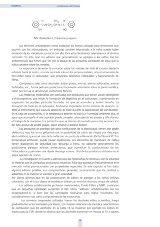 H CH3 H
-C=N-CH2-CH-N = C-
OH HO
NN’ disaliciden-1,2 diamino propano
Los términos antioxidantes como oxidación los hemos utilizado para fenómenos que
ocurren con los hidrocarburos, sin embargo también relacionada a la nafta puede haber
oxidación de los metales en contacto con ella. Para estos fenómenos reservaremos el término
corrosión. En este caso los aditivos que generalmente se agregan a las naftas son los
anticorrosivos, que tienen que ver con el ataque de las pequeñas cantidades de agua que la
nafta contiene sobre los metales.
La importancia de evitar la corrosión sobre los metales de todo el circuito desde la
refinería hasta el motor, no esta centrada solo en los propios metales, sino en el arrastre de
herrumbre hacia el carburador, que provocará depósitos indeseables y taponamiento de
filtros.
Compuestos tales como alcoholes, ácidos grasos, aminas, aminas sulfonadas, aminas
fosfatadas, etc., forma películas protectoras físicamente adsorbidas sobre la pared metálica,
razón por la cual se denominan protectores fílmicos.
Las modernas motonaftas son aditivadas con productos que tienen acción detergente
y anticongelante, que evitan la formación de depósitos en el carburador, manteniendo en
suspensión las posibles partículas formadas sin que se acumulen y tomen tamaño. La
formación de hielo en el carburador, fenómeno importante en los motores de aviación, se
debe al enfriamiento que causa la absorción de calor durante la vaporización del combustible.
En el caso de automóviles, si la temperatura exterior es baja y la humedad ambiente alta, el
agua que acompaña al aire aspirado puede congelar, obstruyendo los pasajes y dificultando
el trabajo de la mariposa. Los productos que se ofrecen el mercado para estas acciones son
del tipo aminas de ácidos grasos, alquil amonio o dialquil fosfato.
Los productos de petróleo son poco conductores de la electricidad, tienen alto poder
dieléctrico, esto los torna peligrosos por la posibilidad de saltos de chispas por descargas
electrostáticas, que en el caso de la nafta con un punto de inflamación (Ficha Técnica Nº 3) a
temperatura ambiente, puede causar explosiones. Los elementos de manipuleo de naftas
tienen dispositivos de seguridad con descarga a tierra, no obstante generalmente los
productores agregan aditivos antiestáticos, que aumentan la conductividad de los
hidrocarburos y permiten una rápida descarga a tierra. Uno de los productos utilizados es el
alquil salicilato de cromo.
La investigación en cuanto a aditivos para las motonaftas es continua y con la voluntad
de mejoras que las compañías productoras muestran, hace que aparezcan frecuentemente en el
mercado naftas promocionadas con propiedades especiales. En este capitulo se han dado
algunos aditivos posibles, con composiciones generales, reconociendo que los cambios y
adelantos en la materia se suceden a gran velocidad.
Por último diremos que en las proporciones de aditivo se agregan a las naftas anilinas
colorantes, con el único objeto de establecer diferencias entre los distintos rangos de calidad.
Los aditivos antidetonantes ya fueron mencionados, Fluido Etílico y MMT, sustancias
que en pequeñas cantidades aumentan el NO. Otros “aditivos” antidetonantes son los
oxigenados(8.3), si bien por las cantidades necesarias para lograr resultados, los
consideraremos más como componentes de las motonaftas.
Los primeros oxigenados utilizados fueron los alcoholes etílico y metílico, luego
gradualmente se los reemplazó por éteres, con mejores relaciones de mezcla y características
de combustión que los alcoholes. En la Tabla 16 se muestran por ejemplo los índices en
mezcla para la TVR, donde se observa que los alcoholes aumentan en mezcla la TV a valores
70
TOMO II La Refinación del Petróleo
home
 