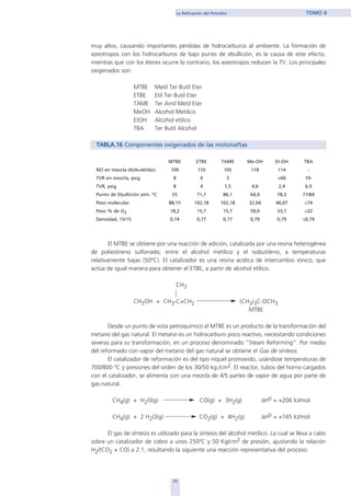 muy altos, causando importantes pérdidas de hidrocarburos al ambiente. La formación de
azeotropos con los hidrocarburos de bajo punto de ebullición, es la causa de este efecto,
mientras que con los éteres ocurre lo contrario, los azeotropos reducen la TV. Los principales
oxigenados son:
MTBE Metil Ter Butil Eter
ETBE Etil Ter Butil Eter
TAME Ter Amil Metil Eter
MeOH Alcohol Metilico
EtOH Alcohol etílico
TBA Ter Butil Alcohol
TABLA.16 Componentes oxigenados de las motonaftas
MTBE ETBE TAME Me-OH Et-OH TBA
NO en mezcla (RON+MON)/2 109 110 105 118 114 -
TVR en mezcla, psig 8 4 3 >60 19-
TVR, psig 8 4 1,5 4,6 2,4 6,9
Punto de Ebullición atm. ºC 55 71,7 86,1 64,4 78,3 77/84
Peso molecular 88,15 102,18 102,18 32,04 46,07 ≅74
Peso % de O2 18,2 15,7 15,7 50,0 33,7 ≅22
Densidad, 15/15 0,74 0,77 0,77 0,79 0,79 ≅0,79
El MTBE se obtiene por una reacción de adición, catalizada por una resina heterogénea
de poliestireno sulfonado, entre el alcohol metílico y el isobutileno, a temperaturas
relativamente bajas (50ºC). El catalizador es una resina acídica de intercambio iónico, que
actúa de igual manera para obtener el ETBE, a partir de alcohol etílico.
CH3
CH3OH + CH3-C=CH2 (CH3)3C-OCH3
MTBE
Desde un punto de vista petroquímico el MTBE es un producto de la transformación del
metano del gas natural. El metano es un hidrocarburo poco reactivo, necesitando condiciones
severas para su transformación, en un proceso denominado “Steam Reforming”. Por medio
del reformado con vapor del metano del gas natural se obtiene el Gas de síntesis.
El catalizador de reformación es del tipo níquel promovido, usándose temperaturas de
700/800 ºC y presiones del orden de los 30/50 kg./cm2. El reactor, tubos del horno cargados
con el catalizador, se alimenta con una mezcla de 4/5 partes de vapor de agua por parte de
gas natural.
CH4(g) + H2O(g) CO(g) + 3H2(g) ∆H0 = +206 kJ/mol
CH4(g) + 2 H2O(g) CO2(g) + 4H2(g) ∆H0 = +165 kJ/mol
El gas de síntesis es utilizado para la síntesis del alcohol metílico. La cual se lleva a cabo
sobre un catalizador de cobre a unos 250ºC y 50 Kg/cm2 de presión, ajustando la relación
H2/(CO2 + CO) a 2:1, resultando la siguiente una reacción representativa del proceso:
71
La Refinación del Petróleo TOMO II
home
 