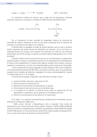 CO2(g) + 2 H2(g) CH3OH(l) ∆H0 = -128 kJ/mol.
En condiciones similares de reacción, pero a algo más de temperatura, haciendo
reaccionar metanol con isoamileno, se obtiene el TAME (Tertiary Amil Methyl Ether).
CH3 CH3
CH3OH + CH3- CH-C=C-CH3 CH3 –CH2-C-OCH3
CH3
TAME
Por un mecanismo no bien conocido los oxigenados reducen las emisiones de
monóxido de carbono, estimando se trata de una acción combinada entre la reducción de
aromáticos y la presencia de oxigeno en la molécula.
El alcohol etílico es agregado al estado de alcohol absoluto, para lo cual es necesario
secarlo, operación que puede hacerse por destilación con benceno, con el cual forma un
azeótropo terciario con el agua, que se separa. Por extracción con nafta de una mezcla de
alcohol etílico con 6/12% de agua, se obtiene un producto denominado gasohol, con un 10%
de alcohol.
El alcohol metílico tiene el inconveniente que por ser muy higroscópico, se separa de la
gasolina disuelto en el agua. Los alcoholes superiores como el isopropanol o el terbutilalcohol,
se utilizan como estabilizantes. El metanol ataca algunos metales como el plomo, aluminio,
magnesio y sus aleaciones, así como a los materiales plásticos de los sistemas de combustible.
Como componente de mezcla oxigenado se utiliza también el TBA, que en realidad es
una mezcla predominantemente de TBA, 90%, con acetona, alcoholes, agua , otros oxigenados,
resultado de los métodos de obtención. Agregado en las dosis recomendadas(5%, máximo
7,5) eleva el NO entre 5 y 10 unidades.
Los beneficios de agregar oxigenados a las motonafta se pueden resumir:
• Aumento del NO, reducción o eliminación de TEL
• Disminución de las emisiones de CO.
• Reducción de las emisiones de hidrocarburos sin quemar.
• Parcial reducción del nivel de ozono en la atmósfera baja.
• Si se produce en la refinería, se eliminan de las naftas, en especial de CCF, los
isopropilenos e isoamilenos, que al vaporizar son formadores de ozono.
• Disminuir la concentración de aromáticos en la mezcla total.
En la Tabla 17 se muestran las especificaciones oficiales para las motonaftas, que son
definidas en la Resolución 54/96 como:
“Nafta común, Normal, o Regular{Super, Extra o Especial}: Toda mezcla de
hidrocarburos cuyo mínimo número de octano método “Reaserch” ASTM D-2699 ó IRAM-IAP
a-6527 sea ochenta y tres(83){noventa y tres(93)} y cuya destilación método IRAM-IAP A-6600
ó ASTM D-86 alcance un mínimo de diez por ciento(10%) a setenta grados centígrados(70ºC),
con un punto final máximo de doscientos veinticinco(225ºC).
72
TOMO II La Refinación del Petróleo
home
 