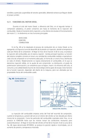 sensibles a partículas suspendidas de tamaño apreciable, debiendo evitarse que lleguen desde
el propio surtidor.
5.2.1. FUNCIONES DEL MOTOR DIESEL
Durante el ciclo del motor Diesel, a diferencia del Otto, en el segundo tiempo o
compresión adiabática, el pistón comprime aire hasta el momento de la inyección del
combustible. Desde el momento de la inyección y a los efectos de estudiar el funcionamiento
del motor C.I., lo dividiremos en tres funciones principales
INYECCION
IGNICION
COMBUSTION
En la Fig. 48 se ha idealizado el proceso de combustión de un motor Diesel, se ha
agregando a la figura la curva de desarrollo de la presión sin inyección, donde la temperatura
sube por efecto de la compresión. Al llegar al inicio de la fracción A de la curva, se produce
la inyección del combustible, por el sistema inyector - bomba principal inyectora. La función
del sistema completo consiste en tomar una cantidad de combustible medida e inyectarla en
cada ciclo de compresión en el momento adecuado, en forma de un chorro fino y distribuido
en todo el cilindro. Modernamente se inyecta directamente el combustible, en lo que se
denomina inyección sólida, sin la ayuda de aire comprimido. La distribución, el grado de
pulverización (atomización) y la turbulencia que se logran, hacen a la eficiencia del ciclo, al
consumo y a la calidad desde el punto de vista ecológico de los gases de escape. Estos factores
de la función inyección, dependen del diseño de la máquina, pero son afectados por las
propiedades físicas del combustible usado.
La inyección del combustible empieza antes del final del recorrido de compresión,
cuando la temperatura y presión del aire en el interior del cilindro se han elevado por efecto
mismo de la compresión. Como las partículas del combustible inyectado están frías, no se
produce la IGNICION hasta que las mismas toman las condiciones necesarias para
autocombustionar. Al llegar el recorrido del cilindro al final de la fracción A de la curva de la
Fig. 48, lapso denominado RETARDO, se produce la ignición rápida e incontrolada, con el
aumento de presión y temperatura mostrado.
76
TOMO II La Refinación del Petróleo
home
 