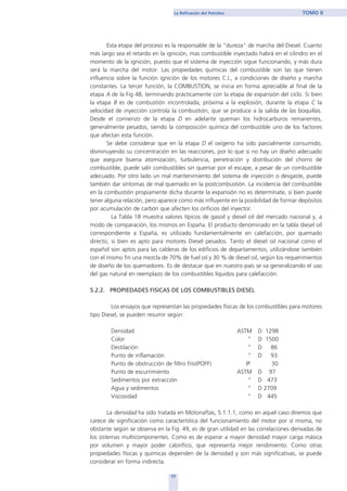 Esta etapa del proceso es la responsable de la "dureza" de marcha del Diesel. Cuanto
más largo sea el retardo en la ignición, mas combustible inyectado habrá en el cilindro en el
momento de la ignición, puesto que el sistema de inyección sigue funcionando, y más dura
será la marcha del motor. Las propiedades químicas del combustible son las que tienen
influencia sobre la función ignición de los motores C.I., a condiciones de diseño y marcha
constantes. La tercer función, la COMBUSTION, se inicia en forma apreciable al final de la
etapa A de la Fig 48, terminando prácticamente con la etapa de expansión del ciclo. Si bien
la etapa B es de combustión incontrolada, próxima a la explosión, durante la etapa C la
velocidad de inyección controla la combustión, que se produce a la salida de las boquillas.
Desde el comienzo de la etapa D en adelante queman los hidrocarburos remanentes,
generalmente pesados, siendo la composición química del combustible uno de los factores
que afectan esta función.
Se debe considerar que en la etapa D el oxígeno ha sido parcialmente consumido,
disminuyendo su concentración en las reacciones, por lo que si no hay un diseño adecuado
que asegure buena atomización, turbulencia, penetración y distribución del chorro de
combustible, puede salir combustibles sin quemar por el escape, a pesar de un combustible
adecuado. Por otro lado un mal mantenimiento del sistema de inyección o desgaste, puede
también dar síntomas de mal quemado en la postcombustión. La incidencia del combustible
en la combustión propiamente dicha durante la expansión no es determínate, sí bien puede
tener alguna relación, pero aparece como más influyente en la posibilidad de formar depósitos
por acumulación de carbón que afecten los orificios del inyector.
La Tabla 18 muestra valores típicos de gasoil y diesel oil del mercado nacional y, a
modo de comparación, los mismos en España. El producto denominado en la tabla diesel oil
correspondiente a España, es utilizado fundamentalmente en calefacción, por quemado
directo, si bien es apto para motores Diesel pesados. Tanto el diesel oil nacional como el
español son aptos para las calderas de los edificios de departamentos, utilizándose también
con el mismo fin una mezcla de 70% de fuel oil y 30 % de diesel oil, según los requerimientos
de diseño de los quemadores. Es de destacar que en nuestro país se va generalizando el uso
del gas natural en reemplazo de los combustibles líquidos para calefacción.
5.2.2. PROPIEDADES FISICAS DE LOS COMBUSTIBLES DIESEL
Los ensayos que representan las propiedades físicas de los combustibles para motores
tipo Diesel, se pueden resumir según:
Densidad ASTM D 1298
Color “ D 1500
Destilación “ D 86
Punto de inflamación “ D 93
Punto de obstrucción de filtro frío(POFF) IP 30
Punto de escurrimiento ASTM D 97
Sedimentos por extracción “ D 473
Agua y sedimentos “ D 2709
Viscosidad “ D 445
La densidad ha sido tratada en Motonaftas, 5.1.1.1, como en aquel caso diremos que
carece de significación como característica del funcionamiento del motor por sí misma, no
obstante según se observa en la Fig. 49, es de gran utilidad en las correlaciones derivadas de
los sistemas multicomponentes. Como es de esperar a mayor densidad mayor carga másica
por volumen y mayor poder calorífico, que representa mejor rendimiento. Como otras
propiedades físicas y químicas dependen de la densidad y son más significativas, se puede
considerar en forma indirecta.
77
La Refinación del Petróleo TOMO II
home
 