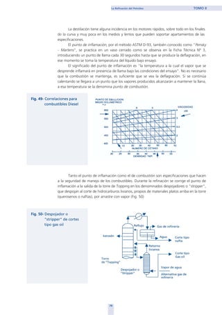 La destilación tiene alguna incidencia en los motores rápidos, sobre todo en los finales
de la curva y muy poca en los medios y lentos que pueden soportar apartamientos de las
especificaciones.
El punto de inflamación, por el método ASTM D-93, también conocido como "Pensky
- Martens", se practica en un vaso cerrado como se observa en la Ficha Técnica Nº 3,
introduciendo un punto de llama cada 30 segundos hasta que se produce la deflagración, en
ese momento se toma la temperatura del líquido bajo ensayo.
El significado del punto de inflamación es "la temperatura a la cual el vapor que se
desprende inflamará en presencia de llama bajo las condiciones del ensayo". No es necesario
que la combustión se mantenga, es suficiente que se vea la deflagración. Si se continúa
calentando se llegara a un punto que los vapores producidos alcanzarán a mantener la llana,
a esa temperatura se la denomina punto de combustión.
Tanto el punto de inflamación como el de combustión son especificaciones que hacen
a la seguridad de manejo de los combustibles. Durante la refinación se corrige el punto de
inflamación a la salida de la torre de Topping en los denominados despojadores o "stripper",
que despojan al corte de hidrocarburos livianos, propios de materiales platos arriba en la torre
(querosenos o naftas), por arrastre con vapor (Fig. 50)
79
La Refinación del Petróleo TOMO II
home
 