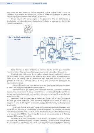 representan una parte importante de la economía de total de explotación de los recursos
petroleros, especialmente en nuestro país que es un importante productor de gases del
petróleo según se muestra en el Adjunto 8.1. Estadísticas.
El gas natural antes de su ingreso a los gasoductos debe ser deshidratado y
desulfurizado. Los hidrocarburos con el agua forman hidratos, al igual que con el anhídrido
carbónico, de la forma:
CH4.7H2O
C2H6.8H2O
C3H8.18H2O
CO2.7H2O
Estos hidratos, a bajas temperaturas, forman cristales sólidos que ocasionan
inconvenientes en el transporte por tuberías y el tratamiento, por producir obturaciones.
El método más moderno de deshidratado resulta por tamices moleculares, material
poroso cristalino de sílice y alúmina, que retiene el agua en los poros, regenerándose por
pasaje de un gas inerte y calor. El contenido de agua debe estar entre unos 100 a 150
gr/millón de m3N (N = normales, 15ºC y 1 atm.), para garantizar las operaciones de
movimiento y transporte.
El anhídrido carbónico se elimina en conjunto con el sulfuro de hidrógeno, tema que
se tratará con el gas de refinería en el próximo apartado.
El nitrógeno es un gas inerte que en condiciones normales no ocasiona problemas
mayores. Si su concentración es mayor que lo normal, se vera afectado el poder calorífico en
forma proporcional a la cantidad, pudiendo hacer antieconómica la inyección al gasoducto de
alguna producción.
La eliminación del nitrógeno suele ser viable si se acompaña con la obtención comercial
de algún gas noble, dado que siendo necesarias temperaturas de orden de –190 ºC y
presiones de cerca de 200 Kg/cm2 en las distintas etapas del tratamiento, resulta un proceso
de alto costo.
El gas natural puede ser licuado, operación utilizada para posibilitar el traslado como
liquido por vía marítima en contenedores o buques metaneros. El contenido de metano
normalmente está entre un 90 a un 95%, siendo el resto en su mayoría etano. En siglas latinas
se lo conoce como GNL(Gas Natural Liquido), teniendo las características de la Tabla 2,
supuesto 100% metano (9.4 y 9.32).
La presencia de otros hidrocarburos, como etano(≅5%), propano y butano(≅2%) y
trazas de gases contaminantes como nitrógeno y anhídrido carbónico, llevan a un producto
de una temperatura crítica(tc) de unos –89 ºC y una presión crítica(Pc) de 35 Kg/cm2. Algunos
8
TOMO II La Refinación del Petróleo
home
 