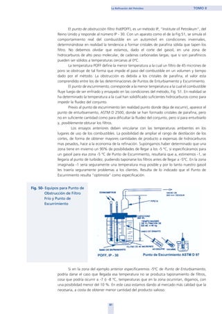 El punto de obstrucción filtro frió(POFF), es un método IP, “Institute of Petroleum”, del
Reino Unido y responde al número IP - 30. Con un aparato como el de la Fig.51, se simula el
comportamiento real del combustible en un automóvil en condiciones invernales,
determinándose en realidad la tendencia a formar cristales de parafina sólida que tapen los
filtro. No debemos olvidar que estamos, dado el corte del gasoil, en una zona de
hidrocarburos de alto peso molecular, de cadenas carbonadas largas, que si son parafínicos
pueden ser sólidos a temperaturas cercanas al 0ºC.
La temperatura POFF define la menor temperatura a la cual un filtro de 45 micrones de
poro se obstruye de tal forma que impide el paso del combustible en un volumen y tiempo
dado por el método. La obstrucción es debida a los cristales de parafina, el valor esta
comprendido entre los de las determinaciones de Puntos de Enturbiamiento y Escurrimiento.
El punto de escurrimiento, corresponde a la menor temperatura a la cual el combustible
fluye luego de ser enfriado y ensayado en las condiciones del método, Fig. 51. En realidad se
ha determinado la temperatura a la cual han solidificado suficientes hidrocarburos como para
impedir la fluidez del conjunto.
Previo al punto de escurrimiento (en realidad punto donde deja de escurrir), aparece el
punto de enturbiamiento, ASTM D 2500, donde se han formado cristales de parafina, pero
no en suficiente cantidad como para dificultar la fluidez del conjunto, pero sí para enturbiarlo
y, posiblemente obturar los filtros.
Los ensayos anteriores deben vincularse con las temperaturas ambientes en los
lugares de uso de los combustibles. La posibilidad de ampliar el rango de destilación de los
cortes, de forma de obtener mayores cantidades de producto a expensas de hidrocarburos
mas pesados, hace a la economía de la refinación. Supongamos haber determinado que una
zona tiene en invierno un 90% de posibilidades de llegar a los -5 ºC, si especificáramos para
un gasoil para esa zona -5 ºC de Punto de Escurrimiento, resultaría que a, estimemos -1, se
llegaría al punto de turbidez, pudiendo taponarse los filtros antes de llegar a -5ºC. En la zona
imaginada -1 sería seguramente una temperatura muy posible y por lo tanto nuestro gasoil
les traería seguramente problemas a los clientes. Resulta de lo indicado que el Punto de
Escurrimiento resulta "optimista" como especificación.
Si en la zona del ejemplo anterior especificaremos -5ºC de Punto de Enturbiamiento,
podría darse el caso que llegada esa temperatura no se produzca taponamiento de filtros,
cosa que podría ocurrir a -7 ó -8 ºC, temperaturas que en la zona ocurrirían, digamos, con
una posibilidad menor del 10 %. En este caso estamos dando al mercado más calidad que la
necesaria, a costa de obtener menor cantidad del producto valioso.
81
La Refinación del Petróleo TOMO II
home
 