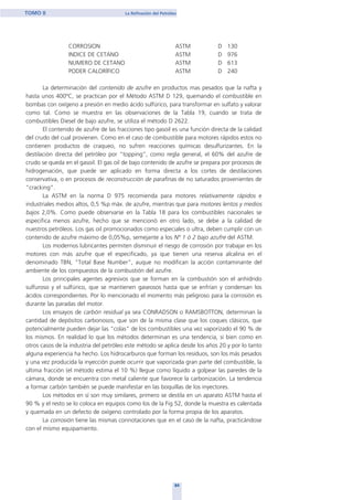 CORROSION ASTM D 130
INDICE DE CETANO ASTM D 976
NUMERO DE CETANO ASTM D 613
PODER CALORÍFICO ASTM D 240
La determinación del contenido de azufre en productos mas pesados que la nafta y
hasta unos 400ºC, se practican por el Método ASTM D 129, quemando el combustible en
bombas con oxígeno a presión en medio ácido sulfúrico, para transformar en sulfato y valorar
como tal. Como se muestra en las observaciones de la Tabla 19, cuando se trata de
combustibles Diesel de bajo azufre, se utiliza el método D 2622.
El contenido de azufre de las fracciones tipo gasoil es una función directa de la calidad
del crudo del cual provienen. Como en el caso de combustible para motores rápidos estos no
contienen productos de craqueo, no sufren reacciones químicas desulfurizantes. En la
destilación directa del petróleo por “topping”, como regla general, el 60% del azufre de
crudo se queda en el gasoil. El gas oil de bajo contenido de azufre se prepara por procesos de
hidrogenación, que puede ser aplicado en forma directa a los cortes de destilaciones
conservativa, o en procesos de reconstrucción de parafinas de no saturados provenientes de
“cracking”.
La ASTM en la norma D 975 recomienda para motores relativamente rápidos e
industriales medios altos, 0,5 %p máx. de azufre, mientras que para motores lentos y medios
bajos 2,0%. Como puede observarse en la Tabla 18 para los combustibles nacionales se
especifica menos azufre, hecho que se mencionó en otro lado, se debe a la calidad de
nuestros petróleos. Los gas oil promocionados como especiales o ultra, deben cumplir con un
contenido de azufre máximo de 0,05%p, semejante a los Nº 1 ó 2 bajo azufre del ASTM.
Los modernos lubricantes permiten disminuir el riesgo de corrosión por trabajar en los
motores con más azufre que el especificado, ya que tienen una reserva alcalina en el
denominado TBN, "Total Base Number", auque no modifican la acción contaminante del
ambiente de los compuestos de la combustión del azufre.
Los principales agentes agresivos que se forman en la combustión son el anhídrido
sulfuroso y el sulfúrico, que se mantienen gaseosos hasta que se enfrían y condensan los
ácidos correspondientes. Por lo mencionado el momento más peligroso para la corrosión es
durante las paradas del motor.
Los ensayos de carbón residual ya sea CONRADSON o RAMSBOTTON, determinan la
cantidad de depósitos carbonosos, que son de la misma clase que los coques clásicos, que
potencialmente pueden dejar las "colas" de los combustibles una vez vaporizado el 90 % de
los mismos. En realidad lo que los métodos determinan es una tendencia, si bien como en
otros casos de la industria del petróleo este método se aplica desde los años 20 y por lo tanto
alguna experiencia ha hecho. Los hidrocarburos que forman los residuos, son los más pesados
y una vez producida la inyección puede ocurrir que vaporizada gran parte del combustible, la
ultima fracción (el método estima el 10 %) llegue como líquido a golpear las paredes de la
cámara, donde se encuentra con metal caliente que favorece la carbonización. La tendencia
a formar carbón también se puede manifestar en las boquillas de los inyectores.
Los métodos en sí son muy similares, primero se destila en un aparato ASTM hasta el
90 % y el resto se lo coloca en equipos como los de la Fig 52, donde la muestra es calentada
y quemada en un defecto de oxígeno controlado por la forma propia de los aparatos.
La corrosión tiene las mismas connotaciones que en el caso de la nafta, practicándose
con el mismo equipamiento.
84
TOMO II La Refinación del Petróleo
home
 