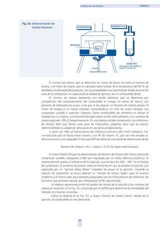 El número de cetano, que se determina en motor de banco tal como el número de
octano, y el índice de cetano, que es calculado sobre la base de la temperatura del 50 % de
destilado y la densidad del producto, son las propiedades mas significativas desde el punto de
vista de la combustión, en especial de la calidad de ignición, de un combustible diesel.
El número de cetano representa una escala arbitraria, que se determina por
comparación del comportamiento del combustible en ensayo en motor de banco, con
patrones de hidrocarburos puros, a los que se les asignan un Número de Cetano propio. El
motor de ensayo es un Diesel estándar, monocilindrico, en ciclo de cuatro tiempos, con
compresión variable e inyección indirecta. Como combustibles de referencia se utilizan el
hexadecano o n-cetano, comúnmente llamado cetano el alfa metil naftaleno, con números de
cetano asignado 100 y 0 respectivamente. En una rápida y simple comparación con el Número
de Octano (NO) que hemos visto para las motonaftas, podemos decir que es inverso,
determinándose la calidad de detonación en vez de la antidetonancia.
A partir de 1962 el hidrocarburo de referencia primario alfa metil naftaleno, fue
reemplazado por el hepta metil nonano, con Nº de cetano 15, por ser más estable al
almacenamiento y más asequible. En ese caso el Nº de cetano de una mezcla de referencia se calcula:
Número de Cetano = % n- cetano + 0,15 (% hepta metil nonano).
El motor Diesel CFR para la determinación de Número de Cetano (NC) tiene cámara de
compresión variable, trabajando a 900 rpm impulsado por un motor eléctrico sincrónico. El
sistema permite ajustar el comienzo de la inyección, que se fija a los 300 – 306 º en el tiempo
de compresión. El aumento de presión indica el momento en que se produce la ignición y es
registrado por un “Ignition Delay Meter” (medidor de atraso en la ignición). Variando la
relación de compresión se busca obtener un "tiempo de retraso fijado" para la muestra
problema y el mismo valor para patrones preparados con los hidrocarburos de referencia, de
tal forma que permitan calcular por interpolación el NC desconocido.
La relación aproximada entre los grados de retraso de la ignición y los números de
cetano se muestran en la Fig. 53, construida por el ASTM para determinar la sensibilidad del
método con mezclas conocidas.
Como se observa en la Fig. 53, a mayor número de cetano menor retraso de la
ignición, el combustible es más detonante.
85
La Refinación del Petróleo TOMO II
home
 