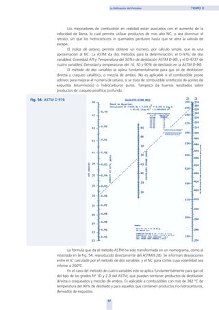 Los mejoradores de combustión en realidad están asociados con el aumento de la
velocidad de llama, lo cual permite utilizar productos de más alto NC, o sea disminuir el
retraso, sin que los hidrocarburos in quemados perduren hasta que se abra la válvula de
escape.
El índice de cetano, permite obtener un número, por cálculo simple, que es una
aproximación al NC. La ASTM da dos métodos para la determinación; el D-976, de dos
variables( Gravedad API y Temperatura del 50%v de destilación ASTM D-96), y el D-4737 de
cuatro variables( Densidad y temperaturas del 10, 50 y 90% de destilado en la ASTM D-96).
El método de dos variables se aplica fundamentalmente para gas oil de destilación
directa y craqueo catalítico, o mezcla de ambos. No es aplicable si el combustible posee
aditivos para mejorar el número de cetano, si se trata de combustible sintético(o de aceites de
esquistos bituminosos) o hidrocarburos puros. Tampoco da buenos resultados sobre
productos de craqueo pirolítico profundo.
La fórmula que da el método ASTM ha sido transformada en un nomograma, como el
mostrado en la Fig. 54, reproducido directamente del ASTM(9.28). Se informan desviaciones
entre el IC calculado por el método de dos variables. y el NC para cortes cuya volatilidad sea
inferior a 260ºC.
En el caso del método de cuatro variables este se aplica fundamentalmente para gas oil
del tipo de los grados Nº 1D y 2 D del ASTM, que pueden contener productos de destilación
directa o craqueados y mezclas de ambos. Es aplicable a combustibles con más de 382 ºC de
temperatura del 90% de destilado y para aquellos que contienen productos no-hidrocarburos,
derivados de esquistos.
87
La Refinación del Petróleo TOMO II
home
 