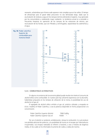 necesario, aclarándose que el tema suele aparecer más complejo que en las naftas. El tiempo
de almacenaje para el gasoil debe procurarse no sea demasiado largo, dado que la
acumulación de residuos y agua en los tanques termina afectando el aspecto, muy apreciado
por los consumidores y catalizando mayor oxidación. La tendencia actual es a proceder a
frecuentes limpiezas en operación de los tanques de las estaciones de servicio, por
recirculación de los fondos, que son filtrados y centrifugados, separándose los sedimentos y
el agua.
5.2.4. COMBUSTIBLES ALTERNATIVOS
En alguna circunstancia de la economía global puede resultar de interés el consumo de
alcohol etílico como combustible. En nuestro país hay suficiente experiencia con la alconafta,
habiéndose propuesto en los tiempos de utilización de la misma, la posibilidad de uso de
alcohol en el gas oil.
El agregado de alcohol etílico anhidro al gas oil, práctica utilizada y ensayada en
EEUU, modifica el Poder Calorífico, o sea la potencia disponible en forma proporcional a la
concentración.
Poder Calorífico Superior Alcohol 7060 Cal/Kg
Poder Calorífico Superior Gas oil 10500 “
Por ser el alcohol un producto antidetonante, retrasa la combustión, lo cual produce
una pérdida adicional de potencia, y la posibilidad de humos en el escape por hidrocarburos
in-quemados. Los ensayos realizados se refieren a tractores, o sea a motores de exigencia
media, en los cuales se ha informado el aumento de ruidos y rudeza de marcha.
89
La Refinación del Petróleo TOMO II
home
 