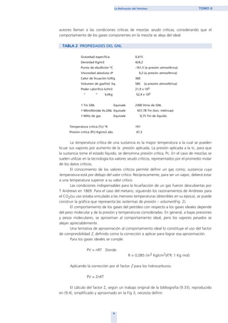 autores llaman a las condiciones críticas de mezclas seudo críticas, considerando que el
comportamiento de los gases componentes en la mezcla se aleja del ideal.
TABLA 2 PROPIEDADES DEL GNL
Gravedad especifica: 0,415
Densidad Kg/m3 424,2
Punto de ebullición ºC -161,5 (a presión atmosférica)
Viscosidad absoluta cP 0,2 (a presión atmosférica)
Calor de licuación kJ/Kg 360
Volumen de gas/Vol. liq. 585 (a presión atmosférica)
Poder calorífico kJ/m3 21,9 x 103
“ “ kJ/Kg 52,4 x 103
1 Tm GNL Equivale 2300 litros de GNL
1 M(millón)de lts.GNL Equivale 437,78 Tm (ton. métricas)
1 Mlits de gas Equivale 0,75 Tm de liquido
Temperatura crítica (Tc) ºK 191
Presión crítica (Pc) Kg/cm2 abs. 47,3
La temperatura crítica de una sustancia es la mayor temperatura a la cual se pueden
licuar sus vapores por aumento de la presión aplicada. La presión aplicada a la tc, para que
la sustancia tome el estado líquido, se denomina presión crítica, Pc. En el caso de mezclas se
suelen utilizar en la tecnología los valores seudo críticos, representados por el promedio molar
de los datos críticos.
El conocimiento de los valores críticos permite definir un gas como; sustancia cuya
temperatura está por debajo del valor crítico. Recíprocamente, para ser un vapor, deberá estar
a una temperatura superior a su valor crítico.
Las condiciones indispensables para la licuefacción de un gas fueron descubiertas por
T Andrews en 1869. Para el caso del metano, siguiendo los razonamientos de Andrews para
el CO2(su uso estaba vinculado a las menores temperaturas obtenibles en su época), se puede
construir la gráfica que representa las isotermas de presión – volumen(Fig. 2).
El comportamiento de los gases del petróleo con respecto a los gases ideales depende
del peso molecular y de la presión y temperaturas consideradas. En general, a bajas presiones
y pesos moleculares, se aproximan al comportamiento ideal, pero los vapores pesados se
alejan apreciablemente.
Una tentativa de aproximación al comportamiento ideal lo constituye el uso del factor
de compresibilidad Z, definido como la corrección a aplicar para lograr esa aproximación.
Para los gases ideales se cumple:
PV = nRT Donde:
R = 0,085 (m3 Kg/cm2)/(ºK 1 Kg mol)
Aplicando la corrección por el factor Z para los hidrocarburos:
PV = ZnRT
El cálculo del factor Z, según un trabajo original de la bibliografía (9.33), reproducido
en (9.4), simplificado y aproximado en la Fig 3, necesita definir:
9
La Refinación del Petróleo TOMO II
home
 