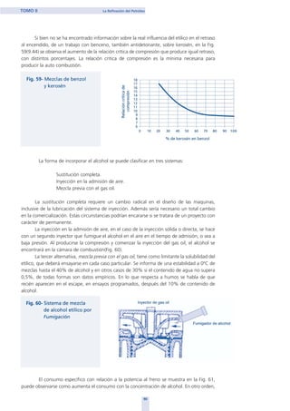 Si bien no se ha encontrado información sobre la real influencia del etílico en el retraso
al encendido, de un trabajo con benceno, también antidetonante, sobre kerosén, en la Fig.
59(9.44) se observa el aumento de la relación crítica de compresión que produce igual retraso,
con distintos porcentajes. La relación critica de compresión es la mínima necesaria para
producir la auto combustión.
La forma de incorporar el alcohol se puede clasificar en tres sistemas:
Sustitución completa.
Inyección en la admisión de aire.
Mezcla previa con el gas oil.
La sustitución completa requiere un cambio radical en el diseño de las maquinas,
inclusive de la lubricación del sistema de inyección. Además sería necesario un total cambio
en la comercialización. Estas circunstancias podrían encararse si se tratara de un proyecto con
carácter de permanente.
La inyección en la admisión de aire, en el caso de la inyección sólida o directa, se hace
con un segundo inyector que fumigue el alcohol en el aire en el tiempo de admisión, o sea a
baja presión. Al producirse la compresión y comenzar la inyección del gas oil, el alcohol se
encontrará en la cámara de combustión(Fig. 60).
La tercer alternativa, mezcla previa con el gas oil, tiene como limitante la solubilidad del
etílico, que deberá ensayarse en cada caso particular. Se informa de una estabilidad a 0ºC de
mezclas hasta el 40% de alcohol y en otros casos de 30% si el contenido de agua no supera
0,5%, de todas formas son datos empíricos. En lo que respecta a humos se habla de que
recién aparecen en el escape, en ensayos programados, después del 10% de contenido de
alcohol.
El consumo específico con relación a la potencia al freno se muestra en la Fig. 61,
puede observarse como aumenta el consumo con la concentración de alcohol. En otro orden,
90
TOMO II La Refinación del Petróleo
home
 
