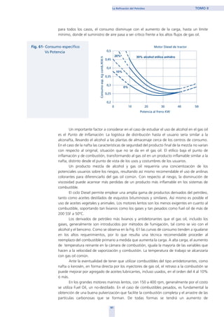 para todos los casos, el consumo disminuye con el aumento de la carga, hasta un límite
mínimo, donde el suministro de aire pasa a ser crítico frente a los altos flujos de gas oil.
Un importante factor a considerar en el caso de estudiar el uso de alcohol en el gas oil
es el Punto de Inflamación. La logística de distribución hasta el usuario sería similar a la
alconafta, llevando el alcohol a las plantas de almacenaje cerca de los centros de consumo.
En el caso de la nafta las características de seguridad del producto final de la mezcla no varían
con respecto al original, situación que no se da en el gas oil. El etílico baja el punto de
inflamación y de combustión, transformando al gas oil en un producto inflamable similar a la
nafta, distinto desde el punto de vista de los usos y costumbres de los usuarios.
Un producto mezcla de alcohol y gas oil requeriría una concientización de los
potenciales usuarios sobre los riesgos, resultando así mismo recomendable el uso de anilinas
colorantes para diferenciarlo del gas oil común. Con respecto al riesgo, la disminución de
viscosidad puede acarrear más perdidas de un producto más inflamable en los sistemas de
combustible.
El ciclo Diesel permite emplear una amplia gama de productos derivados del petróleo,
tanto como aceites destilados de esquistos bituminosos y similares. Así mismo es posible el
uso de aceites vegetales y animales. Los motores lentos son los menos exigentes en cuanto al
combustible, soportando tan livianos como los gases y tan pesados como fuel oil de más de
200 SSF a 50ºC.
Los derivados de petróleo más livianos y antidetonantes que el gas oil, incluido los
gases, generalmente son introducidos por métodos de fumigación, tal como se vio con el
alcohol y el benceno. Como se observa en la Fig. 61 las curvas de consumo tienden a igualarse
en los altos requerimientos, por lo que resulta una técnica recomendable proceder al
reemplazo del combustible primario a medida que aumenta la carga. A alta carga, el aumento
de temperatura reinante en la cámara de combustión, iguala la mayoría de las variables que
hacen a la velocidad de vaporización y combustión. La temperatura de trabajo se alcanzaría
con gas oil común.
Ante la eventualidad de tener que utilizar combustibles del tipo antidetonantes, como
nafta o kerosén, en forma directa por los inyectores de gas oil, el retraso a la combustión se
puede mejorar por agregado de aceites lubricantes, incluso usados, en el orden del 4 al 10%
ó más.
En los grandes motores marinos lentos, con 150 a 400 rpm, generalmente por el costo
se utiliza Fuel Oil, un no-destilado. En el caso de combustibles pesados, es fundamental la
obtención de una buena pulverización que facilite la combustión completa y el arrastre de las
partículas carbonosas que se forman. De todas formas se tendrá un aumento de
91
La Refinación del Petróleo TOMO II
home
 