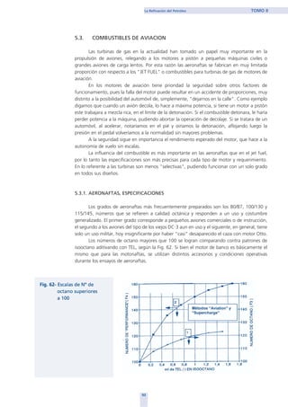 5.3. COMBUSTIBLES DE AVIACION
Las turbinas de gas en la actualidad han tomado un papel muy importante en la
propulsión de aviones, relegando a los motores a pistón a pequeñas máquinas civiles o
grandes aviones de carga lentos. Por esta razón las aeronaftas se fabrican en muy limitada
proporción con respecto a los "JET FUEL" o combustibles para turbinas de gas de motores de
aviación.
En los motores de aviación tiene prioridad la seguridad sobre otros factores de
funcionamiento, pues la falla del motor puede resultar en un accidente de proporciones, muy
distinto a la posibilidad del automóvil de, simplemente, "dejarnos en la calle". Como ejemplo
digamos que cuando un avión decola, lo hace a máxima potencia, si tiene un motor a pistón
este trabajara a mezcla rica, en el límite de la detonación. Si el combustible detonara, le haría
perder potencia a la máquina, pudiendo abortar la operación de decolaje. Si se tratara de un
automóvil, al acelerar, notaríamos en el pié y oiríamos la detonación, aflojando luego la
presión en el pedal volveríamos a la normalidad sin mayores problemas.
A la seguridad sigue en importancia el rendimiento esperado del motor, que hace a la
autonomía de vuelo sin escalas.
La influencia del combustible es más importante en las aeronaftas que en el jet fuel,
por lo tanto las especificaciones son más precisas para cada tipo de motor y requerimiento.
En lo referente a las turbinas son menos "selectivas", pudiendo funcionar con un solo grado
en todos sus diseños.
5.3.1. AERONAFTAS, ESPECIFICACIONES
Los grados de aeronaftas más frecuentemente preparados son los 80/87, 100/130 y
115/145, números que se refieren a calidad octánica y responden a un uso y costumbre
generalizado. El primer grado corresponde a pequeños aviones comerciales o de instrucción,
el segundo a los aviones del tipo de los viejos DC·3 aun en uso y el siguiente, en general, tiene
solo un uso militar, hoy insignificante por haber “casi” desaparecido el caza con motor Otto.
Los números de octano mayores que 100 se logran comparando contra patrones de
isooctano aditivando con TEL, según la Fig. 62. Si bien el motor de banco es básicamente el
mismo que para las motonaftas, se utilizan distintos accesorios y condiciones operativas
durante los ensayos de aeronaftas.
93
La Refinación del Petróleo TOMO II
home
 