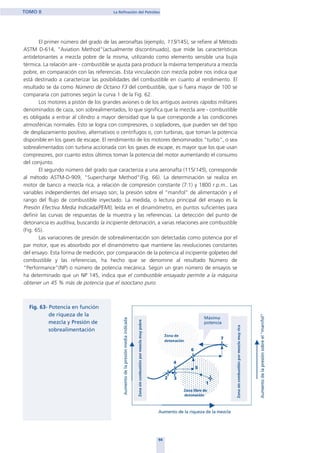 El primer número del grado de las aeronaftas (ejemplo, 115/145), se refiere al Método
ASTM D-614, "Aviation Method"(actualmente discontinuado), que mide las características
antidetonantes a mezcla pobre de la misma, utilizando como elemento sensible una bujía
térmica. La relación aire - combustible se ajusta para producir la máxima temperatura a mezcla
pobre, en comparación con las referencias. Esta vinculación con mezcla pobre nos indica que
está destinado a caracterizar las posibilidades del combustible en cuanto al rendimiento. El
resultado se da como Número de Octano F3 del combustible, que si fuera mayor de 100 se
compararía con patrones según la curva 1 de la Fig. 62.
Los motores a pistón de los grandes aviones o de los antiguos aviones rápidos militares
denominados de caza, son sobrealimentados, lo que significa que la mezcla aire - combustible
es obligada a entrar al cilindro a mayor densidad que la que corresponde a las condiciones
atmosféricas normales. Esto se logra con compresores, o sopladores, que pueden ser del tipo
de desplazamiento positivo, alternativos o centrífugos o, con turbinas, que toman la potencia
disponible en los gases de escape. El rendimiento de los motores denominados "turbo", o sea
sobrealimentados con turbina accionada con los gases de escape, es mayor que los que usan
compresores, por cuanto estos últimos toman la potencia del motor aumentando el consumo
del conjunto.
El segundo número del grado que caracteriza a una aeronafta (115/145), corresponde
al método ASTM-D-909, "Supercharge Method"(Fig. 66). La determinación se realiza en
motor de banco a mezcla rica, a relación de compresión constante (7:1) y 1800 r.p.m.. Las
variables independientes del ensayo son; la presión sobre el “manifol” de alimentación y el
rango del flujo de combustible inyectado. La medida, o lectura principal del ensayo es la
Presión Efectiva Media Indicada(PEMI), leída en el dinamómetro, en puntos suficientes para
definir las curvas de respuestas de la muestra y las referencias. La detección del punto de
detonancia es auditiva, buscando la incipiente detonación, a varias relaciones aire combustible
(Fig. 65).
Las variaciones de presión de sobrealimentación son detectadas como potencia por el
par motor, que es absorbido por el dinamómetro que mantiene las revoluciones constantes
del ensayo. Esta forma de medición, por comparación de la potencia al incipiente golpeteo del
combustible y las referencias, ha hecho que se denomine al resultado Número de
“Performance”(NP) o número de potencia mecánica. Según un gran número de ensayos se
ha determinado que un NP 145, indica que el combustible ensayado permite a la máquina
obtener un 45 % más de potencia que el isooctano puro.
94
TOMO II La Refinación del Petróleo
home
 