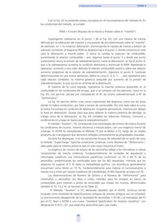Con la Fig. 63 se pretende aclarar conceptos en el funcionamiento del método F4. En
las condiciones del método, se cumple:
PEMI = Función (Riqueza de la mezcla y Presión sobre el “manifol”)
Supongamos colocarnos en el punto 1 de la Fig. 63, con una riqueza de mezcla
definida por la calibración del inyector y una presión de aire determinada sobre el “manifol”
de admisión, en 1 no notamos detonación. Disminuyendo la riqueza de mezcla a presión de
admisión constante, el diagrama PEMI se desplaza hacia el punto 2, donde comienza en este
caso la detonación a mezcla pobre. Si ahora se cambia la inyección de combustible,
aumentando la relación combustible – aire, digamos hasta el punto 3 y desde ese punto
aumentamos ahora la presión de sobrealimentación, hasta la detonación, se fija el punto 4,
que si lo sobrepasamos aumenta la condición detonante y disminuye la PEMI. Repitiendo la
operación, aumento a otro valor definido la relación combustible aire(5) y sobre esa relación
aumento progresivo de la presión de sobrealimentación, logramos el punto 6. Sucesivas
determinaciones en una misma operación, define la curva 2, 4, 6, 7.... , que representa para
cada relación comb/aire, la máxima potencia asequible por aumento de la presión de
sobrealimentación, lo que ocurre en el límite de la detonación.
El máximo de la curva lograda, representa la máxima potencia disponible en el
combustible en las condiciones del ensayo, que si se compara con los patrones, como en la
Fig. 65, nos permite calcular por interpolación el Nº de octano sobrealimentado o Nº de
“performance”.
La Fig. 63 permite definir unas zonas importantes del diagrama, como son las áreas
donde no habrá combustión, por falta o exceso de combustible. Por otro lado sobre la curva
el motor funcionara en condición de detonación incipiente permanente, mientras por debajo
lo hará sin detonación. Queda claro que para obtener la máxima potencia de decolaje, se
trabaja cerca de la detonación. La Fig. 64 completa las relaciones Potencia, Consumo y
rendimiento en ensayo en banco para la sobrealimentación.
El método "Aviation", F3, corresponde a las necesidades de número de octano durante
las condiciones de crucero, máxima eficiencia a mezcla pobre, con una exigencia menor de
octanaje. El ASTM ha reemplazado el Método F3 por el Motor o F2, luego de un amplio
programa de investigación que demostró reflejaba correctamente las propiedades buscadas.
Durante los despegues, o en las variaciones bruscas de velocidad de un avión de caza,
el método "Supercharge" fijará las condiciones octánicas, como Número de "Performance",
adecuadas para la máxima potencia que en esos casos requerirá el motor.
La exigencia de número de octano de las aeronaftas obliga a los refinadores a utilizar
componentes de mezcla sintéticos, fundamentalmente de unidades de alquilación y
reformados catalíticos. Los hidrocarburos parafínicos conforman un 50 o 60 % de las
aeronaftas, predominando los ramificados para dar los NO requeridos, mientras que los
alquenos no superan el 5 % dada su inestabilidad química. Los aromáticos generalmente
encuentran como límite un 10 %, fundamentalmente para mejorar el funcionamiento a
mezcla rica y evitar por exceso problemas de inestabilidad. El NO requerido se logra con FE.
Las determinaciones de Número de Octáno y el Número de "Performance" para
motonaftas y aeronaftas nos lleva a cuatro métodos para los ensayos en banco de
combustibles para motores a pistón de encendido por chispa, los mismos, denominados
también Fl, F2, F3 y F4, se resumen en la Tabla 22.
El Método “Aviation” o F3, declarado obsoleto por el ASTM, continua siendo
ocupado como resultado de especificaciones antiguas de aviones antiguos aun en actividad.
La prácticamente desaparición de la necesidad de aeronaftas 115/145 y el reemplazo del F3
por el F2, llevó a ASTM a una nueva “Standard Specification for Aviation Gasolines” con
designación D 910 – 97, que especifica aeronaftas para usos civiles.
95
La Refinación del Petróleo TOMO II
home
 