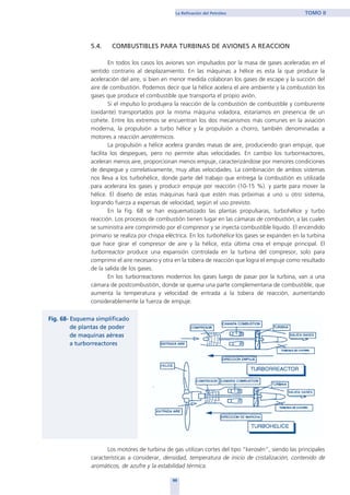 5.4. COMBUSTIBLES PARA TURBINAS DE AVIONES A REACCION
En todos los casos los aviones son impulsados por la masa de gases aceleradas en el
sentido contrario al desplazamiento. En las máquinas a hélice es esta la que produce la
aceleración del aire, si bien en menor medida colaboran los gases de escape y la succión del
aire de combustión. Podemos decir que la hélice acelera el aire ambiente y la combustión los
gases que produce el combustible que transporta el propio avión.
Si el impulso lo produjera la reacción de la combustión de combustible y comburente
(oxidante) transportados por la misma máquina voladora, estaríamos en presencia de un
cohete. Entre los extremos se encuentran los dos mecanismos más comunes en la aviación
moderna, la propulsión a turbo hélice y la propulsión a chorro, también denominadas a
motores a reacción aerotérmicos.
La propulsión a hélice acelera grandes masas de aire, produciendo gran empuje, que
facilita los despegues, pero no permite altas velocidades. En cambio los turborreactores,
aceleran menos aire, proporcionan menos empuje, caracterizándose por menores condiciones
de despegue y correlativamente, muy altas velocidades. La combinación de ambos sistemas
nos lleva a los turbohélice, donde parte del trabajo que entrega la combustión es utilizada
para acelerara los gases y producir empuje por reacción (10-15 %). y parte para mover la
hélice. El diseño de estas máquinas hará que estén mas próximas a uno u otro sistema,
logrando fuerza a expensas de velocidad, según el uso previsto.
En la Fig. 68 se han esquematizado las plantas propulsaras, turbohélice y turbo
reacción. Los procesos de combustión tienen lugar en las cámaras de combustión, a las cuales
se suministra aire comprimido por el compresor y se inyecta combustible líquido. El encendido
primario se realiza por chispa eléctrica. En los turbohélice los gases se expanden en la turbina
que hace girar el compresor de aire y la hélice, esta última crea el empuje principal. El
turborreactor produce una expansión controlada en la turbina del compresor, solo para
comprimir el aire necesario y otra en la tobera de reacción que logra el empuje como resultado
de la salida de los gases.
En los turborreactores modernos los gases luego de pasar por la turbina, van a una
cámara de postcombustión, donde se quema una parte complementaria de combustible, que
aumenta la temperatura y velocidad de entrada a la tobera de reacción, aumentando
considerablemente la fuerza de empuje.
Los motores de turbina de gas utilizan cortes del tipo “kerosén”, siendo las principales
características a considerar, densidad, temperatura de inicio de cristalización, contenido de
aromáticos, de azufre y la estabilidad térmica.
99
La Refinación del Petróleo TOMO II
home
 