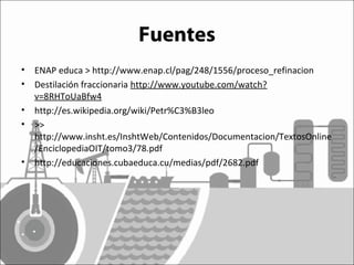 Fuentes 
• ENAP educa > http://www.enap.cl/pag/248/1556/proceso_refinacion 
• Destilación fraccionaria http://www.youtube.com/watch? 
v=8RHToUaBfw4 
• http://es.wikipedia.org/wiki/Petr%C3%B3leo 
• >> 
http://www.insht.es/InshtWeb/Contenidos/Documentacion/TextosOnline 
/EnciclopediaOIT/tomo3/78.pdf 
• http://educaciones.cubaeduca.cu/medias/pdf/2682.pdf 
