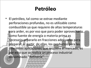 Petróleo 
• El petróleo, tal como se extrae mediante 
perforaciones profundas, no es utilizable como 
combustible ya que requiere de altas temperaturas 
para arder, es por eso que para poder aprovecharlo 
como fuente de energía o materia prima es 
necesario separarlo en fracciones adecuadas para 
preparar, a partir de ellas, los productos para las 
diferentes aplicaciones que requiere el mercado, es 
por esto que se realiza un proceso industrial 
denominado “Refinería” 
 