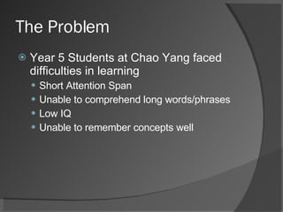 The Problem Year 5 Students at Chao Yang faced difficulties in learning Short Attention Span Unable to comprehend long words/phrases Low IQ Unable to remember concepts well 