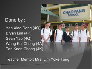 Done by : Yan Xiao Dong (4Q) (Leader) Bryan Lim (4P) Sean Yap (4Q) Wang Kai Cheng (4A) Tan Koon Chong (4K) Teacher Mentor: Mrs. Lim Yoke Tong 