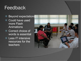 Feedback  Beyond expectations Could have used more Flash Animations Correct choice of words is essential Less IT intensive resources for the teachers 