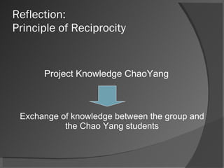 Reflection:  Principle of Reciprocity Project Knowledge ChaoYang  Exchange of knowledge between the group and the Chao Yang students 