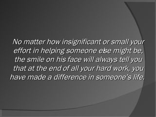 No matter how insignificant or small your effort in helping someone else might be, the smile on his face will always tell you that at the end of all your hard work, you have made a difference in someone’s life.  