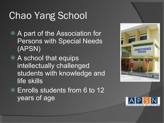 Chao Yang School A part of the Association for Persons with Special Needs (APSN) A school that equips intellectually challenged students with knowledge and life skills Enrolls students from 6 to 12 years of age 