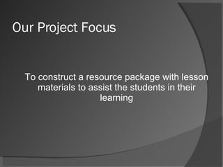 Our Project Focus To construct a resource package with lesson materials to assist the students in their learning 