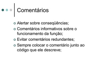 Comentários

 Alertar sobre conseqüências;
 Comentários informativos sobre o
  funcionamento da função;
 Evitar comentários redundantes;

 Sempre colocar o comentário junto ao
  código que ele descreve;
 