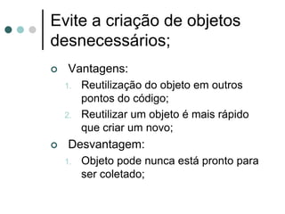 Evite a criação de objetos
desnecessários;
    Vantagens:
    1.   Reutilização do objeto em outros
         pontos do código;
    2.   Reutilizar um objeto é mais rápido
         que criar um novo;
    Desvantagem:
    1.   Objeto pode nunca está pronto para
         ser coletado;
 