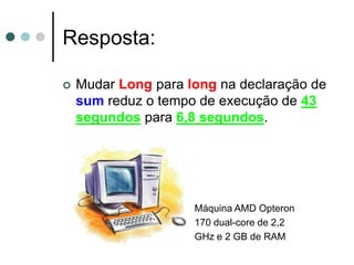 Resposta:

   Mudar Long para long na declaração de
    sum reduz o tempo de execução de 43
    segundos para 6,8 segundos.




                     Máquina AMD Opteron
                     170 dual-core de 2,2
                     GHz e 2 GB de RAM
 