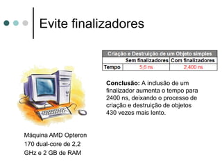 Evite finalizadores



                       Conclusão: A inclusão de um
                       finalizador aumenta o tempo para
                       2400 ns, deixando o processo de
                       criação e destruição de objetos
                       430 vezes mais lento.


Máquina AMD Opteron
170 dual-core de 2,2
GHz e 2 GB de RAM
 